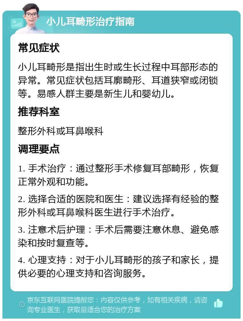 小儿耳畸形治疗指南 常见症状 小儿耳畸形是指出生时或生长过程中耳部形态的异常。常见症状包括耳廓畸形、耳道狭窄或闭锁等。易感人群主要是新生儿和婴幼儿。 推荐科室 整形外科或耳鼻喉科 调理要点 1. 手术治疗：通过整形手术修复耳部畸形，恢复正常外观和功能。 2. 选择合适的医院和医生：建议选择有经验的整形外科或耳鼻喉科医生进行手术治疗。 3. 注意术后护理：手术后需要注意休息、避免感染和按时复查等。 4. 心理支持：对于小儿耳畸形的孩子和家长，提供必要的心理支持和咨询服务。