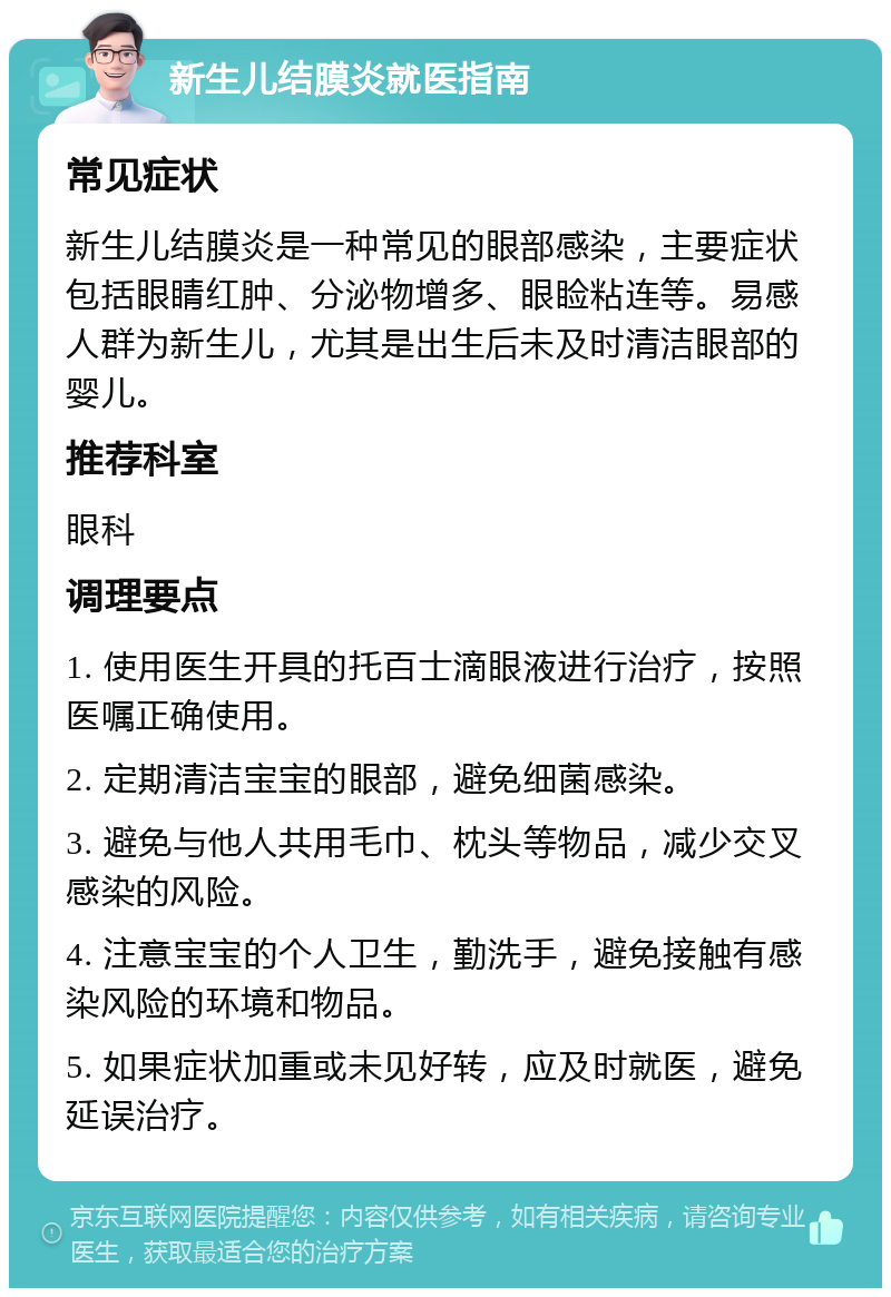 新生儿结膜炎就医指南 常见症状 新生儿结膜炎是一种常见的眼部感染，主要症状包括眼睛红肿、分泌物增多、眼睑粘连等。易感人群为新生儿，尤其是出生后未及时清洁眼部的婴儿。 推荐科室 眼科 调理要点 1. 使用医生开具的托百士滴眼液进行治疗，按照医嘱正确使用。 2. 定期清洁宝宝的眼部，避免细菌感染。 3. 避免与他人共用毛巾、枕头等物品，减少交叉感染的风险。 4. 注意宝宝的个人卫生，勤洗手，避免接触有感染风险的环境和物品。 5. 如果症状加重或未见好转，应及时就医，避免延误治疗。