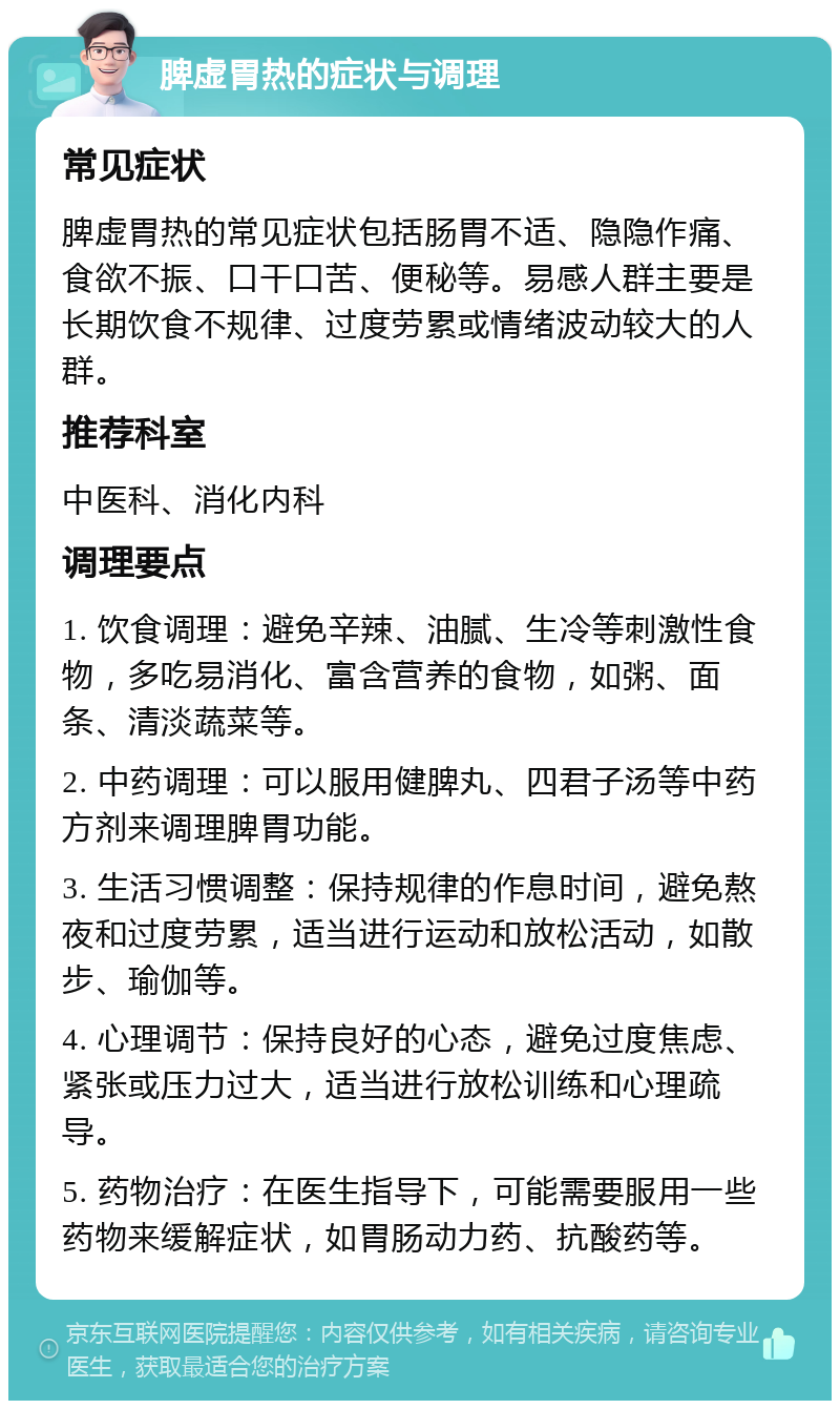 脾虚胃热的症状与调理 常见症状 脾虚胃热的常见症状包括肠胃不适、隐隐作痛、食欲不振、口干口苦、便秘等。易感人群主要是长期饮食不规律、过度劳累或情绪波动较大的人群。 推荐科室 中医科、消化内科 调理要点 1. 饮食调理：避免辛辣、油腻、生冷等刺激性食物，多吃易消化、富含营养的食物，如粥、面条、清淡蔬菜等。 2. 中药调理：可以服用健脾丸、四君子汤等中药方剂来调理脾胃功能。 3. 生活习惯调整：保持规律的作息时间，避免熬夜和过度劳累，适当进行运动和放松活动，如散步、瑜伽等。 4. 心理调节：保持良好的心态，避免过度焦虑、紧张或压力过大，适当进行放松训练和心理疏导。 5. 药物治疗：在医生指导下，可能需要服用一些药物来缓解症状，如胃肠动力药、抗酸药等。