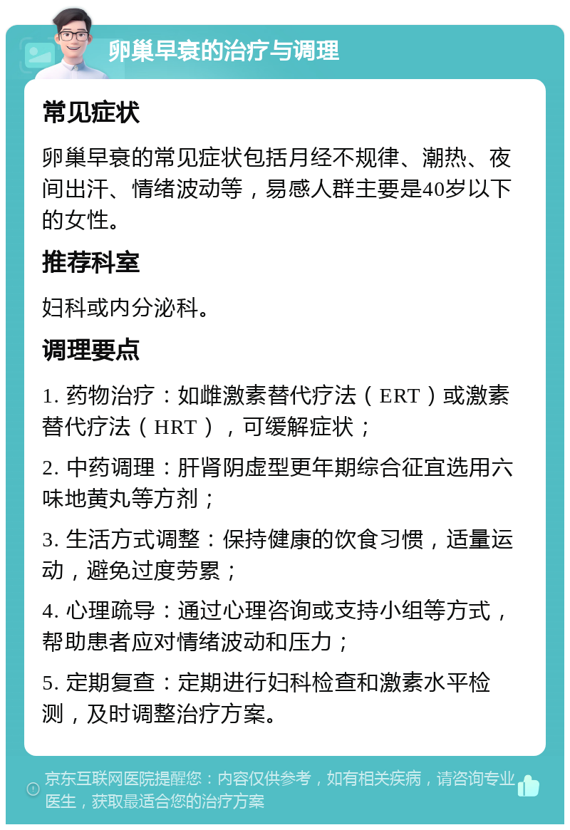 卵巢早衰的治疗与调理 常见症状 卵巢早衰的常见症状包括月经不规律、潮热、夜间出汗、情绪波动等，易感人群主要是40岁以下的女性。 推荐科室 妇科或内分泌科。 调理要点 1. 药物治疗：如雌激素替代疗法（ERT）或激素替代疗法（HRT），可缓解症状； 2. 中药调理：肝肾阴虚型更年期综合征宜选用六味地黄丸等方剂； 3. 生活方式调整：保持健康的饮食习惯，适量运动，避免过度劳累； 4. 心理疏导：通过心理咨询或支持小组等方式，帮助患者应对情绪波动和压力； 5. 定期复查：定期进行妇科检查和激素水平检测，及时调整治疗方案。