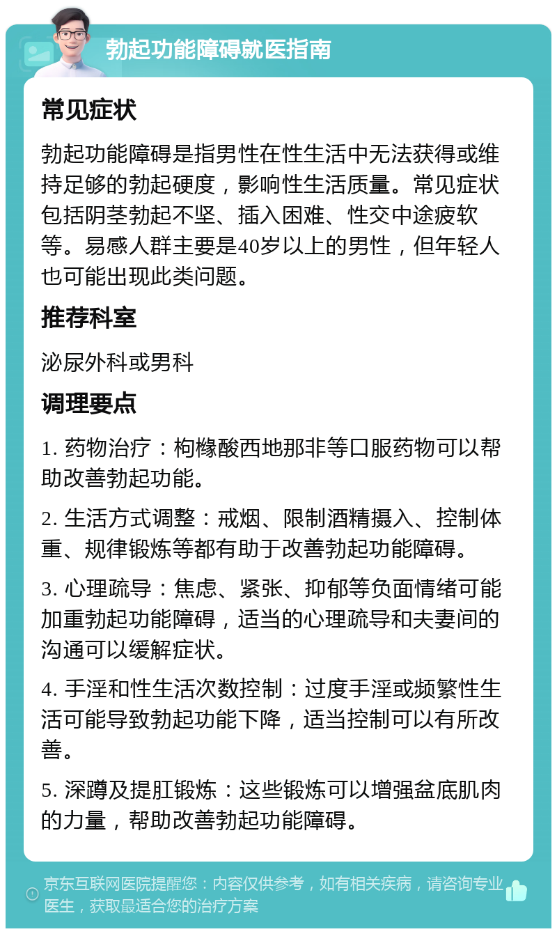 勃起功能障碍就医指南 常见症状 勃起功能障碍是指男性在性生活中无法获得或维持足够的勃起硬度，影响性生活质量。常见症状包括阴茎勃起不坚、插入困难、性交中途疲软等。易感人群主要是40岁以上的男性，但年轻人也可能出现此类问题。 推荐科室 泌尿外科或男科 调理要点 1. 药物治疗：枸橼酸西地那非等口服药物可以帮助改善勃起功能。 2. 生活方式调整：戒烟、限制酒精摄入、控制体重、规律锻炼等都有助于改善勃起功能障碍。 3. 心理疏导：焦虑、紧张、抑郁等负面情绪可能加重勃起功能障碍，适当的心理疏导和夫妻间的沟通可以缓解症状。 4. 手淫和性生活次数控制：过度手淫或频繁性生活可能导致勃起功能下降，适当控制可以有所改善。 5. 深蹲及提肛锻炼：这些锻炼可以增强盆底肌肉的力量，帮助改善勃起功能障碍。