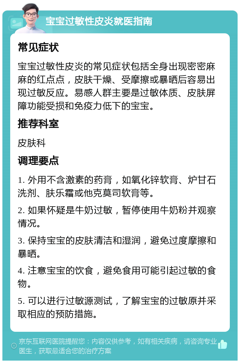 宝宝过敏性皮炎就医指南 常见症状 宝宝过敏性皮炎的常见症状包括全身出现密密麻麻的红点点，皮肤干燥、受摩擦或暴晒后容易出现过敏反应。易感人群主要是过敏体质、皮肤屏障功能受损和免疫力低下的宝宝。 推荐科室 皮肤科 调理要点 1. 外用不含激素的药膏，如氧化锌软膏、炉甘石洗剂、肤乐霜或他克莫司软膏等。 2. 如果怀疑是牛奶过敏，暂停使用牛奶粉并观察情况。 3. 保持宝宝的皮肤清洁和湿润，避免过度摩擦和暴晒。 4. 注意宝宝的饮食，避免食用可能引起过敏的食物。 5. 可以进行过敏源测试，了解宝宝的过敏原并采取相应的预防措施。