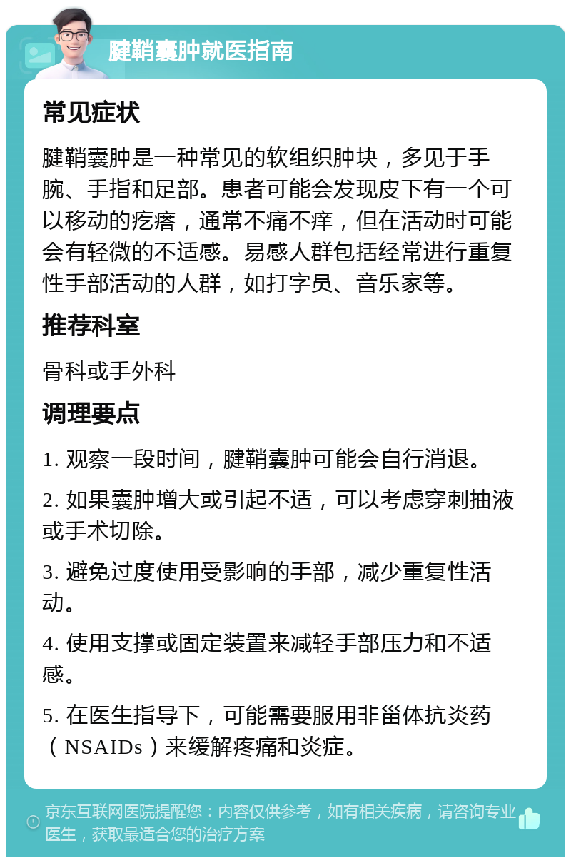 腱鞘囊肿就医指南 常见症状 腱鞘囊肿是一种常见的软组织肿块，多见于手腕、手指和足部。患者可能会发现皮下有一个可以移动的疙瘩，通常不痛不痒，但在活动时可能会有轻微的不适感。易感人群包括经常进行重复性手部活动的人群，如打字员、音乐家等。 推荐科室 骨科或手外科 调理要点 1. 观察一段时间，腱鞘囊肿可能会自行消退。 2. 如果囊肿增大或引起不适，可以考虑穿刺抽液或手术切除。 3. 避免过度使用受影响的手部，减少重复性活动。 4. 使用支撑或固定装置来减轻手部压力和不适感。 5. 在医生指导下，可能需要服用非甾体抗炎药（NSAIDs）来缓解疼痛和炎症。