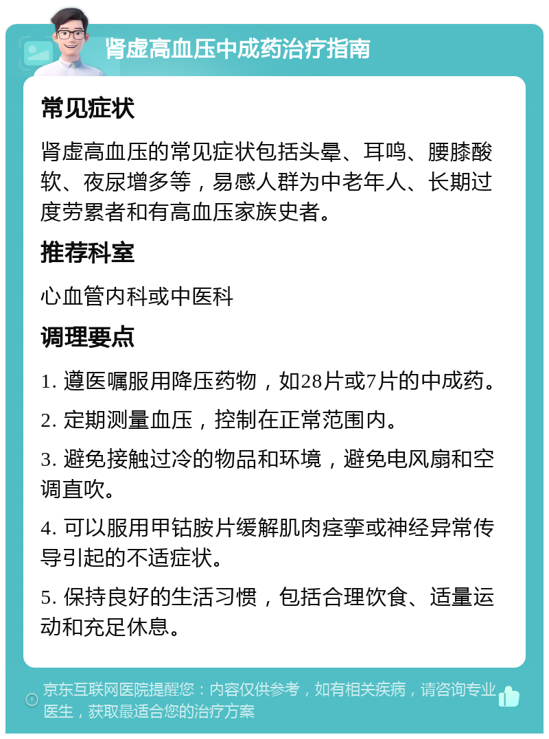 肾虚高血压中成药治疗指南 常见症状 肾虚高血压的常见症状包括头晕、耳鸣、腰膝酸软、夜尿增多等，易感人群为中老年人、长期过度劳累者和有高血压家族史者。 推荐科室 心血管内科或中医科 调理要点 1. 遵医嘱服用降压药物，如28片或7片的中成药。 2. 定期测量血压，控制在正常范围内。 3. 避免接触过冷的物品和环境，避免电风扇和空调直吹。 4. 可以服用甲钴胺片缓解肌肉痉挛或神经异常传导引起的不适症状。 5. 保持良好的生活习惯，包括合理饮食、适量运动和充足休息。