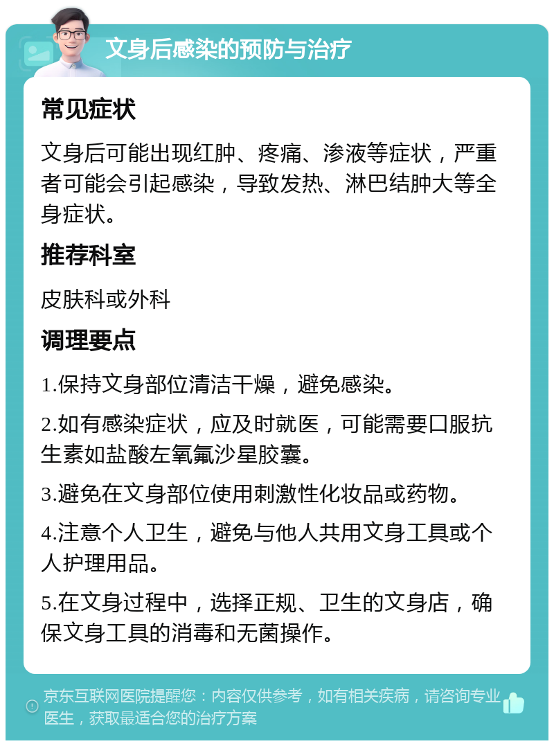 文身后感染的预防与治疗 常见症状 文身后可能出现红肿、疼痛、渗液等症状，严重者可能会引起感染，导致发热、淋巴结肿大等全身症状。 推荐科室 皮肤科或外科 调理要点 1.保持文身部位清洁干燥，避免感染。 2.如有感染症状，应及时就医，可能需要口服抗生素如盐酸左氧氟沙星胶囊。 3.避免在文身部位使用刺激性化妆品或药物。 4.注意个人卫生，避免与他人共用文身工具或个人护理用品。 5.在文身过程中，选择正规、卫生的文身店，确保文身工具的消毒和无菌操作。