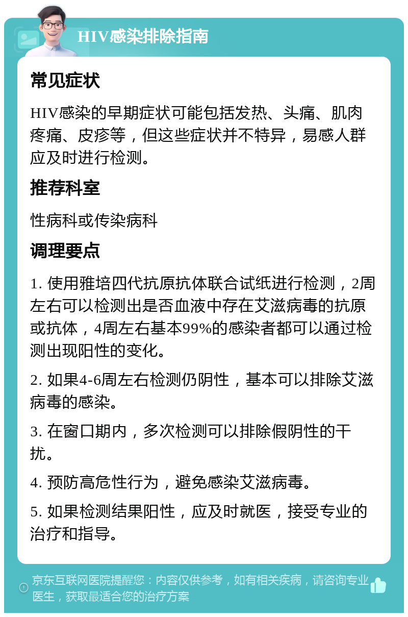 HIV感染排除指南 常见症状 HIV感染的早期症状可能包括发热、头痛、肌肉疼痛、皮疹等，但这些症状并不特异，易感人群应及时进行检测。 推荐科室 性病科或传染病科 调理要点 1. 使用雅培四代抗原抗体联合试纸进行检测，2周左右可以检测出是否血液中存在艾滋病毒的抗原或抗体，4周左右基本99%的感染者都可以通过检测出现阳性的变化。 2. 如果4-6周左右检测仍阴性，基本可以排除艾滋病毒的感染。 3. 在窗口期内，多次检测可以排除假阴性的干扰。 4. 预防高危性行为，避免感染艾滋病毒。 5. 如果检测结果阳性，应及时就医，接受专业的治疗和指导。