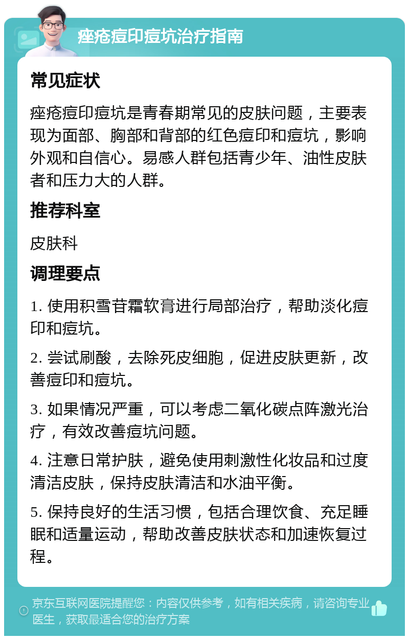 痤疮痘印痘坑治疗指南 常见症状 痤疮痘印痘坑是青春期常见的皮肤问题，主要表现为面部、胸部和背部的红色痘印和痘坑，影响外观和自信心。易感人群包括青少年、油性皮肤者和压力大的人群。 推荐科室 皮肤科 调理要点 1. 使用积雪苷霜软膏进行局部治疗，帮助淡化痘印和痘坑。 2. 尝试刷酸，去除死皮细胞，促进皮肤更新，改善痘印和痘坑。 3. 如果情况严重，可以考虑二氧化碳点阵激光治疗，有效改善痘坑问题。 4. 注意日常护肤，避免使用刺激性化妆品和过度清洁皮肤，保持皮肤清洁和水油平衡。 5. 保持良好的生活习惯，包括合理饮食、充足睡眠和适量运动，帮助改善皮肤状态和加速恢复过程。