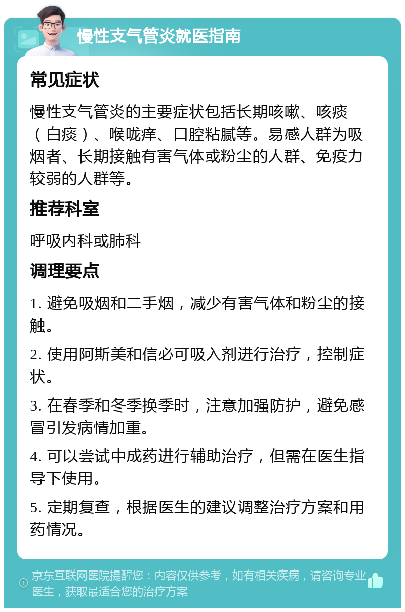 慢性支气管炎就医指南 常见症状 慢性支气管炎的主要症状包括长期咳嗽、咳痰（白痰）、喉咙痒、口腔粘腻等。易感人群为吸烟者、长期接触有害气体或粉尘的人群、免疫力较弱的人群等。 推荐科室 呼吸内科或肺科 调理要点 1. 避免吸烟和二手烟，减少有害气体和粉尘的接触。 2. 使用阿斯美和信必可吸入剂进行治疗，控制症状。 3. 在春季和冬季换季时，注意加强防护，避免感冒引发病情加重。 4. 可以尝试中成药进行辅助治疗，但需在医生指导下使用。 5. 定期复查，根据医生的建议调整治疗方案和用药情况。