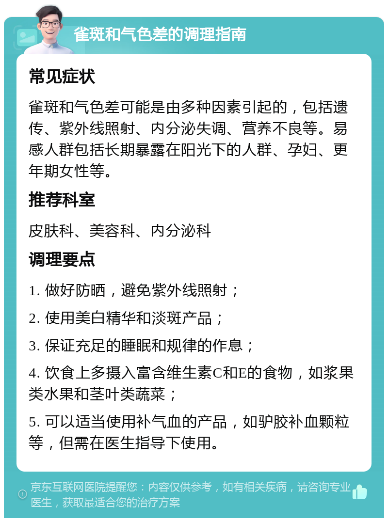 雀斑和气色差的调理指南 常见症状 雀斑和气色差可能是由多种因素引起的，包括遗传、紫外线照射、内分泌失调、营养不良等。易感人群包括长期暴露在阳光下的人群、孕妇、更年期女性等。 推荐科室 皮肤科、美容科、内分泌科 调理要点 1. 做好防晒，避免紫外线照射； 2. 使用美白精华和淡斑产品； 3. 保证充足的睡眠和规律的作息； 4. 饮食上多摄入富含维生素C和E的食物，如浆果类水果和茎叶类蔬菜； 5. 可以适当使用补气血的产品，如驴胶补血颗粒等，但需在医生指导下使用。