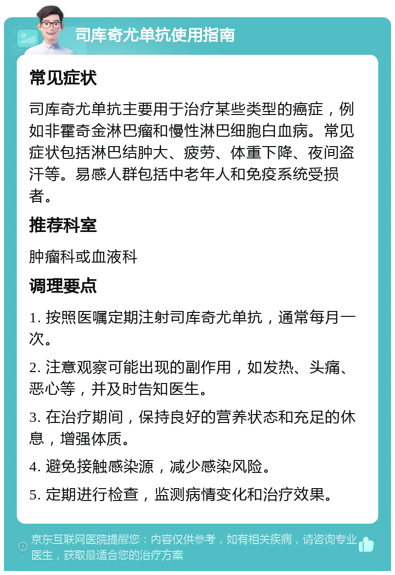 司库奇尤单抗使用指南 常见症状 司库奇尤单抗主要用于治疗某些类型的癌症，例如非霍奇金淋巴瘤和慢性淋巴细胞白血病。常见症状包括淋巴结肿大、疲劳、体重下降、夜间盗汗等。易感人群包括中老年人和免疫系统受损者。 推荐科室 肿瘤科或血液科 调理要点 1. 按照医嘱定期注射司库奇尤单抗，通常每月一次。 2. 注意观察可能出现的副作用，如发热、头痛、恶心等，并及时告知医生。 3. 在治疗期间，保持良好的营养状态和充足的休息，增强体质。 4. 避免接触感染源，减少感染风险。 5. 定期进行检查，监测病情变化和治疗效果。