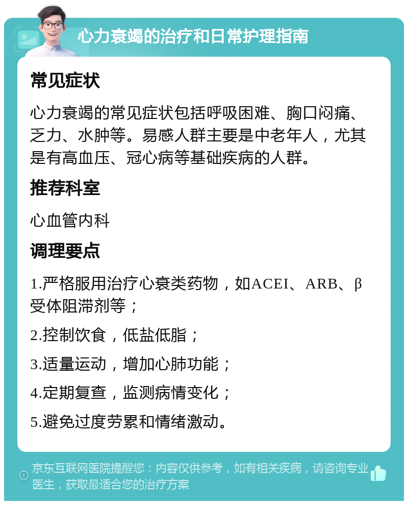 心力衰竭的治疗和日常护理指南 常见症状 心力衰竭的常见症状包括呼吸困难、胸口闷痛、乏力、水肿等。易感人群主要是中老年人，尤其是有高血压、冠心病等基础疾病的人群。 推荐科室 心血管内科 调理要点 1.严格服用治疗心衰类药物，如ACEI、ARB、β受体阻滞剂等； 2.控制饮食，低盐低脂； 3.适量运动，增加心肺功能； 4.定期复查，监测病情变化； 5.避免过度劳累和情绪激动。