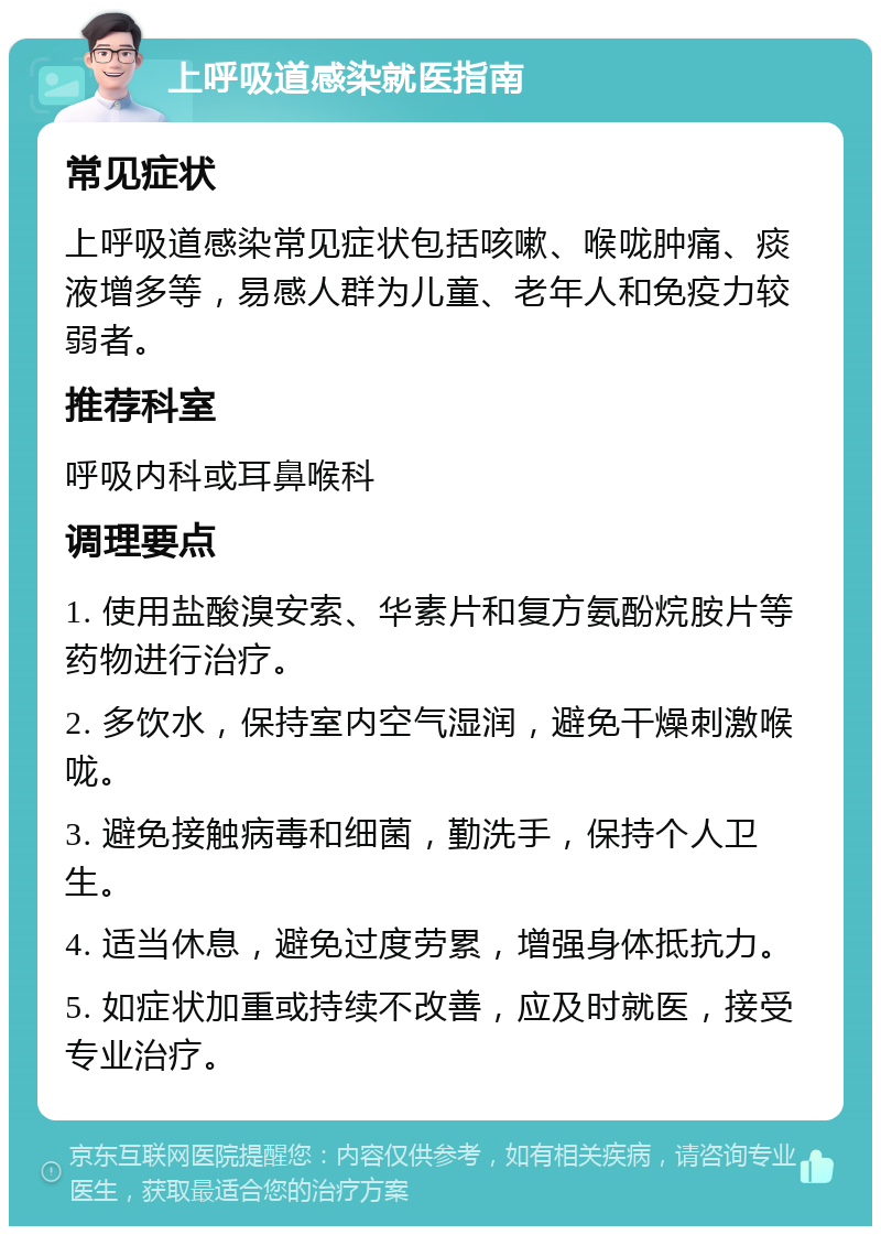 上呼吸道感染就医指南 常见症状 上呼吸道感染常见症状包括咳嗽、喉咙肿痛、痰液增多等，易感人群为儿童、老年人和免疫力较弱者。 推荐科室 呼吸内科或耳鼻喉科 调理要点 1. 使用盐酸溴安索、华素片和复方氨酚烷胺片等药物进行治疗。 2. 多饮水，保持室内空气湿润，避免干燥刺激喉咙。 3. 避免接触病毒和细菌，勤洗手，保持个人卫生。 4. 适当休息，避免过度劳累，增强身体抵抗力。 5. 如症状加重或持续不改善，应及时就医，接受专业治疗。