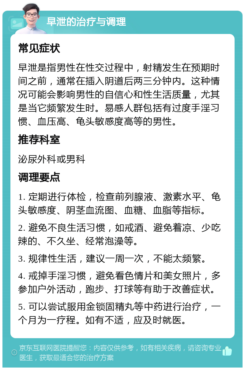 早泄的治疗与调理 常见症状 早泄是指男性在性交过程中，射精发生在预期时间之前，通常在插入阴道后两三分钟内。这种情况可能会影响男性的自信心和性生活质量，尤其是当它频繁发生时。易感人群包括有过度手淫习惯、血压高、龟头敏感度高等的男性。 推荐科室 泌尿外科或男科 调理要点 1. 定期进行体检，检查前列腺液、激素水平、龟头敏感度、阴茎血流图、血糖、血脂等指标。 2. 避免不良生活习惯，如戒酒、避免着凉、少吃辣的、不久坐、经常泡澡等。 3. 规律性生活，建议一周一次，不能太频繁。 4. 戒掉手淫习惯，避免看色情片和美女照片，多参加户外活动，跑步、打球等有助于改善症状。 5. 可以尝试服用金锁固精丸等中药进行治疗，一个月为一疗程。如有不适，应及时就医。