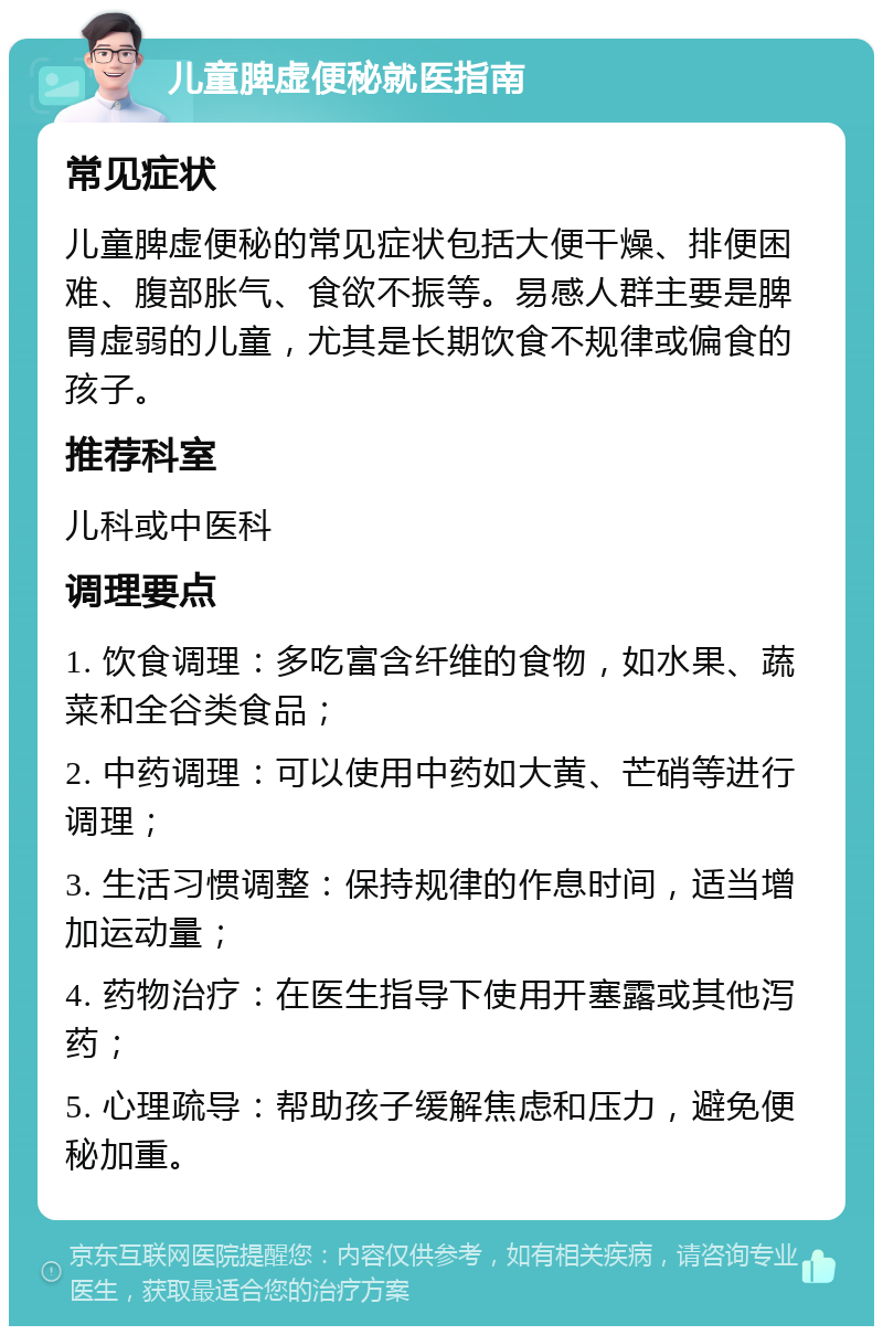 儿童脾虚便秘就医指南 常见症状 儿童脾虚便秘的常见症状包括大便干燥、排便困难、腹部胀气、食欲不振等。易感人群主要是脾胃虚弱的儿童，尤其是长期饮食不规律或偏食的孩子。 推荐科室 儿科或中医科 调理要点 1. 饮食调理：多吃富含纤维的食物，如水果、蔬菜和全谷类食品； 2. 中药调理：可以使用中药如大黄、芒硝等进行调理； 3. 生活习惯调整：保持规律的作息时间，适当增加运动量； 4. 药物治疗：在医生指导下使用开塞露或其他泻药； 5. 心理疏导：帮助孩子缓解焦虑和压力，避免便秘加重。