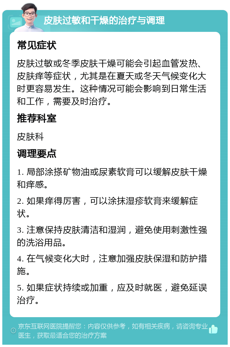 皮肤过敏和干燥的治疗与调理 常见症状 皮肤过敏或冬季皮肤干燥可能会引起血管发热、皮肤痒等症状，尤其是在夏天或冬天气候变化大时更容易发生。这种情况可能会影响到日常生活和工作，需要及时治疗。 推荐科室 皮肤科 调理要点 1. 局部涂搽矿物油或尿素软膏可以缓解皮肤干燥和痒感。 2. 如果痒得厉害，可以涂抹湿疹软膏来缓解症状。 3. 注意保持皮肤清洁和湿润，避免使用刺激性强的洗浴用品。 4. 在气候变化大时，注意加强皮肤保湿和防护措施。 5. 如果症状持续或加重，应及时就医，避免延误治疗。