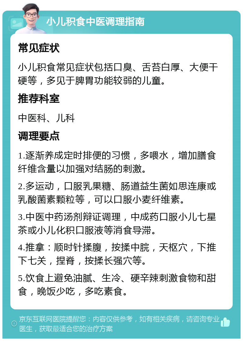 小儿积食中医调理指南 常见症状 小儿积食常见症状包括口臭、舌苔白厚、大便干硬等，多见于脾胃功能较弱的儿童。 推荐科室 中医科、儿科 调理要点 1.逐渐养成定时排便的习惯，多喂水，增加膳食纤维含量以加强对结肠的刺激。 2.多运动，口服乳果糖、肠道益生菌如思连康或乳酸菌素颗粒等，可以口服小麦纤维素。 3.中医中药汤剂辩证调理，中成药口服小儿七星茶或小儿化积口服液等消食导滞。 4.推拿：顺时针揉腹，按揉中脘，天枢穴，下推下七关，捏脊，按揉长强穴等。 5.饮食上避免油腻、生冷、硬辛辣刺激食物和甜食，晚饭少吃，多吃素食。