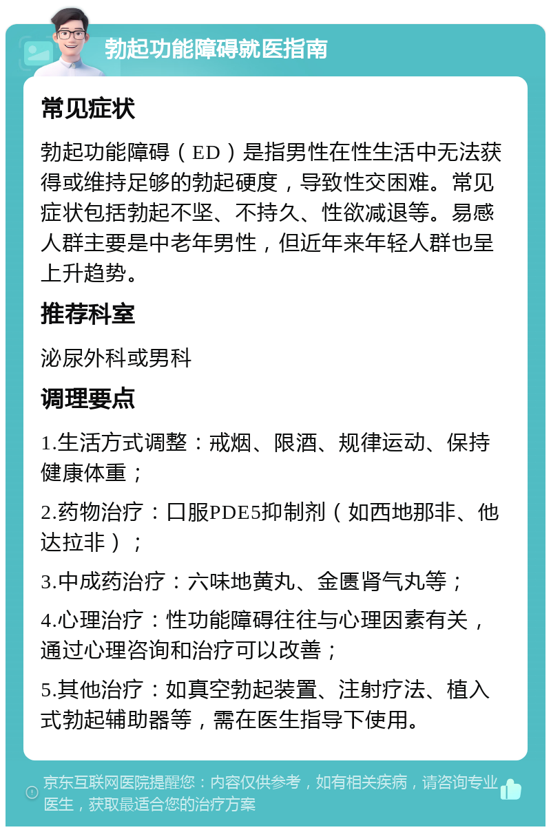 勃起功能障碍就医指南 常见症状 勃起功能障碍（ED）是指男性在性生活中无法获得或维持足够的勃起硬度，导致性交困难。常见症状包括勃起不坚、不持久、性欲减退等。易感人群主要是中老年男性，但近年来年轻人群也呈上升趋势。 推荐科室 泌尿外科或男科 调理要点 1.生活方式调整：戒烟、限酒、规律运动、保持健康体重； 2.药物治疗：口服PDE5抑制剂（如西地那非、他达拉非）； 3.中成药治疗：六味地黄丸、金匮肾气丸等； 4.心理治疗：性功能障碍往往与心理因素有关，通过心理咨询和治疗可以改善； 5.其他治疗：如真空勃起装置、注射疗法、植入式勃起辅助器等，需在医生指导下使用。