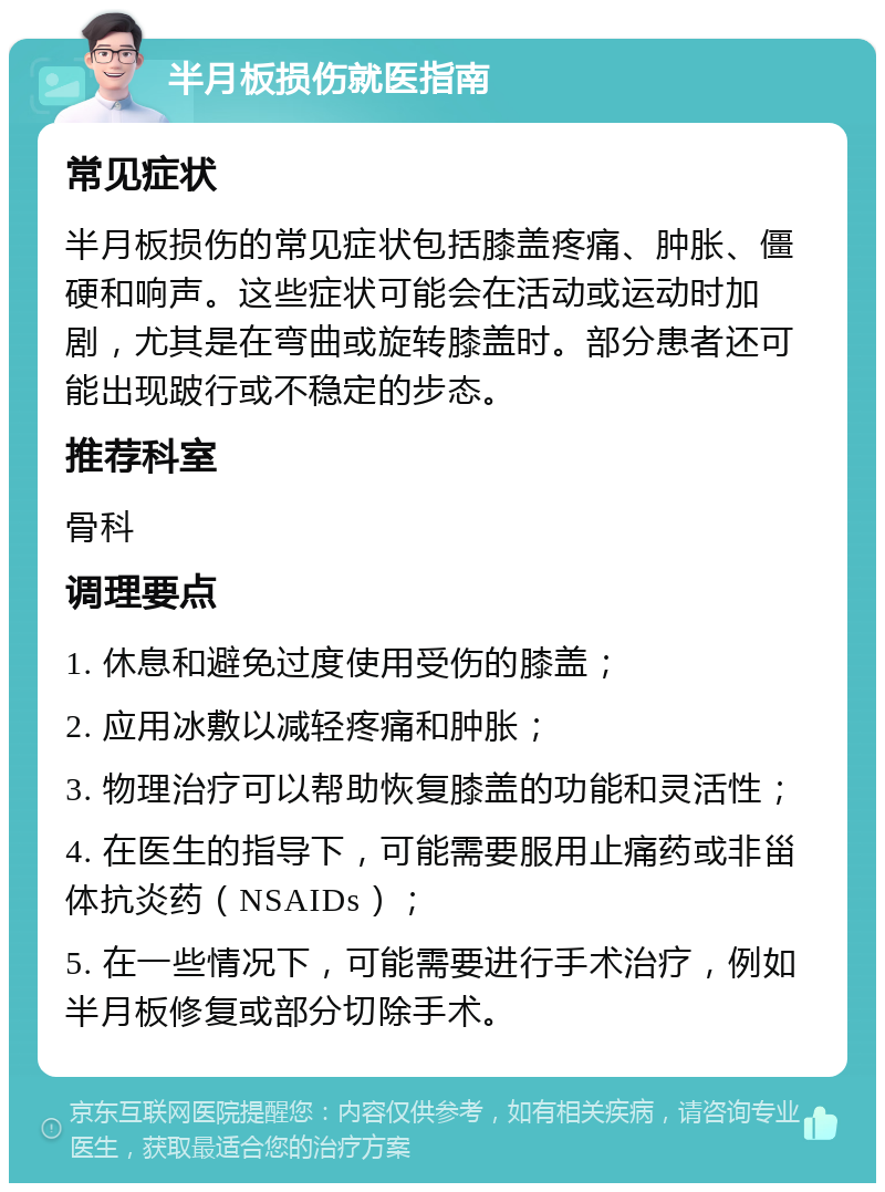 半月板损伤就医指南 常见症状 半月板损伤的常见症状包括膝盖疼痛、肿胀、僵硬和响声。这些症状可能会在活动或运动时加剧，尤其是在弯曲或旋转膝盖时。部分患者还可能出现跛行或不稳定的步态。 推荐科室 骨科 调理要点 1. 休息和避免过度使用受伤的膝盖； 2. 应用冰敷以减轻疼痛和肿胀； 3. 物理治疗可以帮助恢复膝盖的功能和灵活性； 4. 在医生的指导下，可能需要服用止痛药或非甾体抗炎药（NSAIDs）； 5. 在一些情况下，可能需要进行手术治疗，例如半月板修复或部分切除手术。