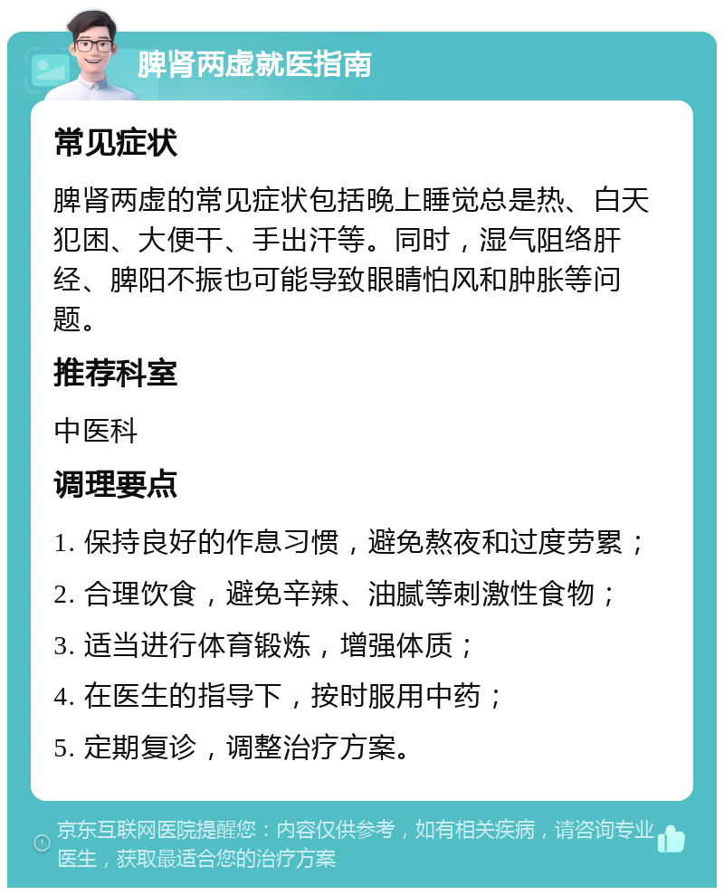 脾肾两虚就医指南 常见症状 脾肾两虚的常见症状包括晚上睡觉总是热、白天犯困、大便干、手出汗等。同时，湿气阻络肝经、脾阳不振也可能导致眼睛怕风和肿胀等问题。 推荐科室 中医科 调理要点 1. 保持良好的作息习惯，避免熬夜和过度劳累； 2. 合理饮食，避免辛辣、油腻等刺激性食物； 3. 适当进行体育锻炼，增强体质； 4. 在医生的指导下，按时服用中药； 5. 定期复诊，调整治疗方案。