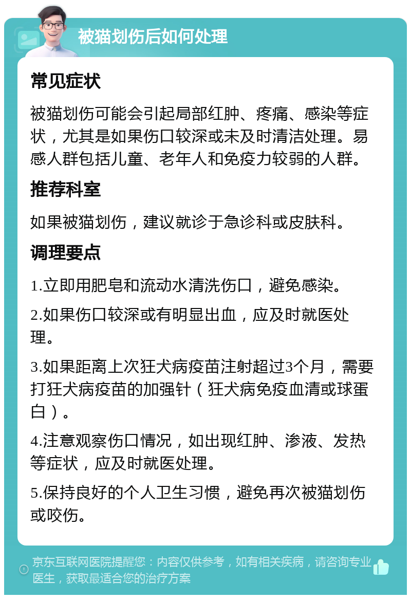 被猫划伤后如何处理 常见症状 被猫划伤可能会引起局部红肿、疼痛、感染等症状，尤其是如果伤口较深或未及时清洁处理。易感人群包括儿童、老年人和免疫力较弱的人群。 推荐科室 如果被猫划伤，建议就诊于急诊科或皮肤科。 调理要点 1.立即用肥皂和流动水清洗伤口，避免感染。 2.如果伤口较深或有明显出血，应及时就医处理。 3.如果距离上次狂犬病疫苗注射超过3个月，需要打狂犬病疫苗的加强针（狂犬病免疫血清或球蛋白）。 4.注意观察伤口情况，如出现红肿、渗液、发热等症状，应及时就医处理。 5.保持良好的个人卫生习惯，避免再次被猫划伤或咬伤。