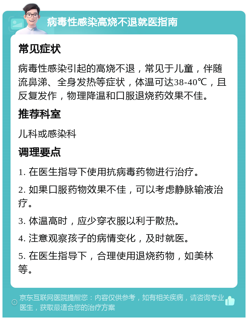 病毒性感染高烧不退就医指南 常见症状 病毒性感染引起的高烧不退，常见于儿童，伴随流鼻涕、全身发热等症状，体温可达38-40℃，且反复发作，物理降温和口服退烧药效果不佳。 推荐科室 儿科或感染科 调理要点 1. 在医生指导下使用抗病毒药物进行治疗。 2. 如果口服药物效果不佳，可以考虑静脉输液治疗。 3. 体温高时，应少穿衣服以利于散热。 4. 注意观察孩子的病情变化，及时就医。 5. 在医生指导下，合理使用退烧药物，如美林等。