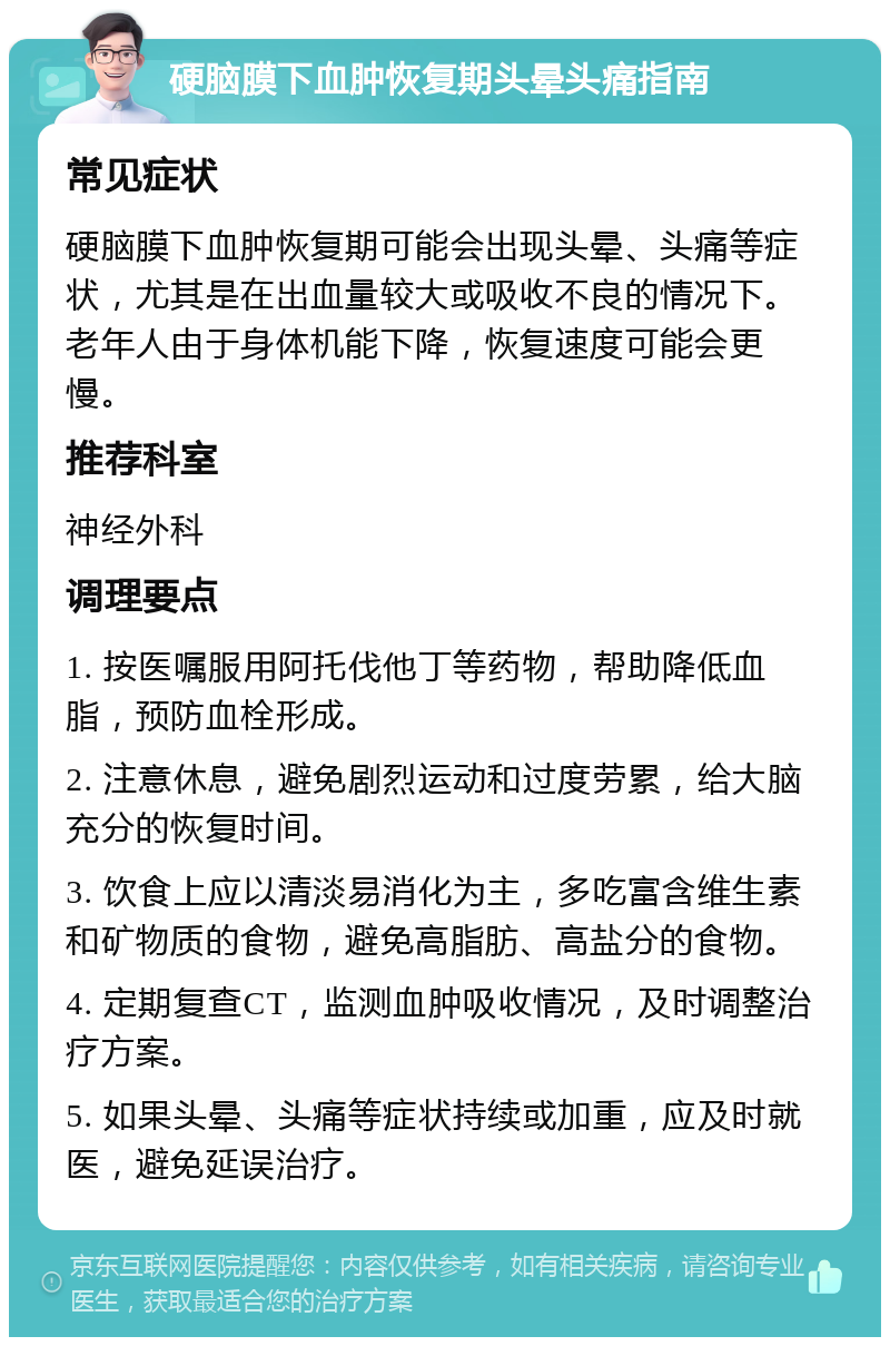 硬脑膜下血肿恢复期头晕头痛指南 常见症状 硬脑膜下血肿恢复期可能会出现头晕、头痛等症状，尤其是在出血量较大或吸收不良的情况下。老年人由于身体机能下降，恢复速度可能会更慢。 推荐科室 神经外科 调理要点 1. 按医嘱服用阿托伐他丁等药物，帮助降低血脂，预防血栓形成。 2. 注意休息，避免剧烈运动和过度劳累，给大脑充分的恢复时间。 3. 饮食上应以清淡易消化为主，多吃富含维生素和矿物质的食物，避免高脂肪、高盐分的食物。 4. 定期复查CT，监测血肿吸收情况，及时调整治疗方案。 5. 如果头晕、头痛等症状持续或加重，应及时就医，避免延误治疗。