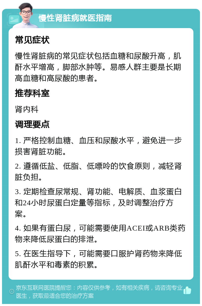 慢性肾脏病就医指南 常见症状 慢性肾脏病的常见症状包括血糖和尿酸升高，肌酐水平增高，脚部水肿等。易感人群主要是长期高血糖和高尿酸的患者。 推荐科室 肾内科 调理要点 1. 严格控制血糖、血压和尿酸水平，避免进一步损害肾脏功能。 2. 遵循低盐、低脂、低嘌呤的饮食原则，减轻肾脏负担。 3. 定期检查尿常规、肾功能、电解质、血浆蛋白和24小时尿蛋白定量等指标，及时调整治疗方案。 4. 如果有蛋白尿，可能需要使用ACEI或ARB类药物来降低尿蛋白的排泄。 5. 在医生指导下，可能需要口服护肾药物来降低肌酐水平和毒素的积累。