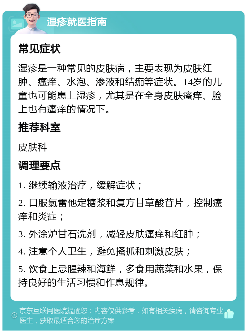 湿疹就医指南 常见症状 湿疹是一种常见的皮肤病，主要表现为皮肤红肿、瘙痒、水泡、渗液和结痂等症状。14岁的儿童也可能患上湿疹，尤其是在全身皮肤瘙痒、脸上也有瘙痒的情况下。 推荐科室 皮肤科 调理要点 1. 继续输液治疗，缓解症状； 2. 口服氯雷他定糖浆和复方甘草酸苷片，控制瘙痒和炎症； 3. 外涂炉甘石洗剂，减轻皮肤瘙痒和红肿； 4. 注意个人卫生，避免搔抓和刺激皮肤； 5. 饮食上忌腥辣和海鲜，多食用蔬菜和水果，保持良好的生活习惯和作息规律。