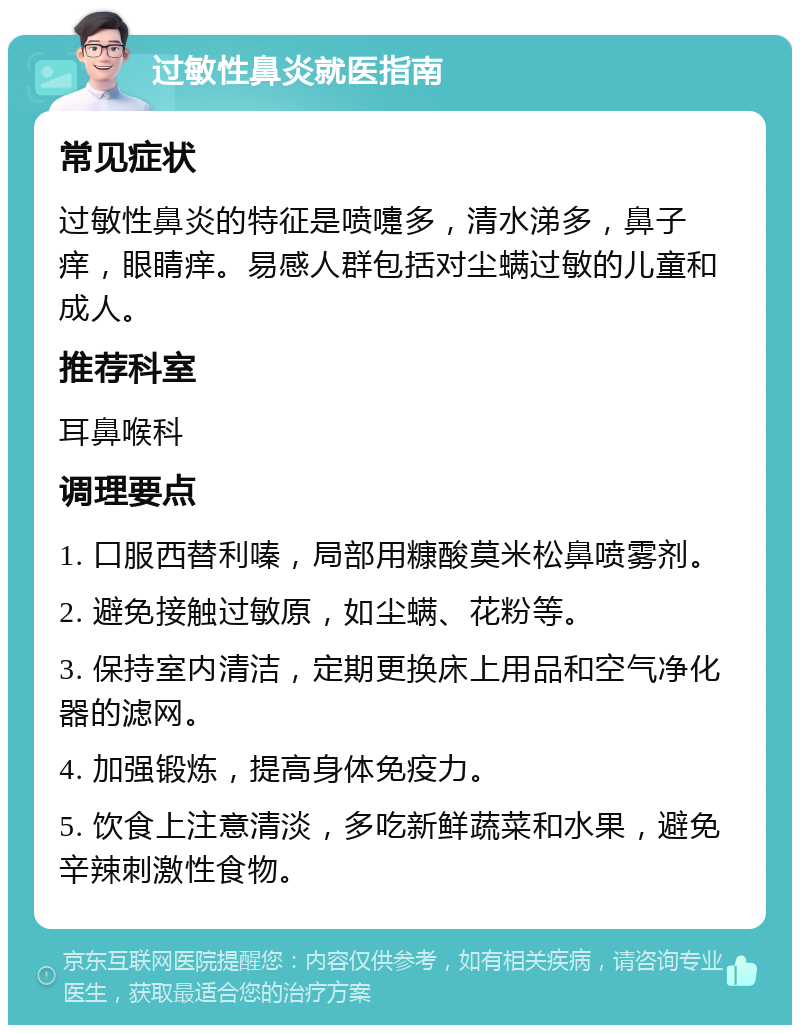 过敏性鼻炎就医指南 常见症状 过敏性鼻炎的特征是喷嚏多，清水涕多，鼻子痒，眼睛痒。易感人群包括对尘螨过敏的儿童和成人。 推荐科室 耳鼻喉科 调理要点 1. 口服西替利嗪，局部用糠酸莫米松鼻喷雾剂。 2. 避免接触过敏原，如尘螨、花粉等。 3. 保持室内清洁，定期更换床上用品和空气净化器的滤网。 4. 加强锻炼，提高身体免疫力。 5. 饮食上注意清淡，多吃新鲜蔬菜和水果，避免辛辣刺激性食物。