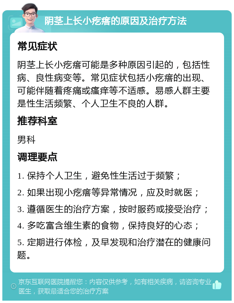 阴茎上长小疙瘩的原因及治疗方法 常见症状 阴茎上长小疙瘩可能是多种原因引起的，包括性病、良性病变等。常见症状包括小疙瘩的出现、可能伴随着疼痛或瘙痒等不适感。易感人群主要是性生活频繁、个人卫生不良的人群。 推荐科室 男科 调理要点 1. 保持个人卫生，避免性生活过于频繁； 2. 如果出现小疙瘩等异常情况，应及时就医； 3. 遵循医生的治疗方案，按时服药或接受治疗； 4. 多吃富含维生素的食物，保持良好的心态； 5. 定期进行体检，及早发现和治疗潜在的健康问题。