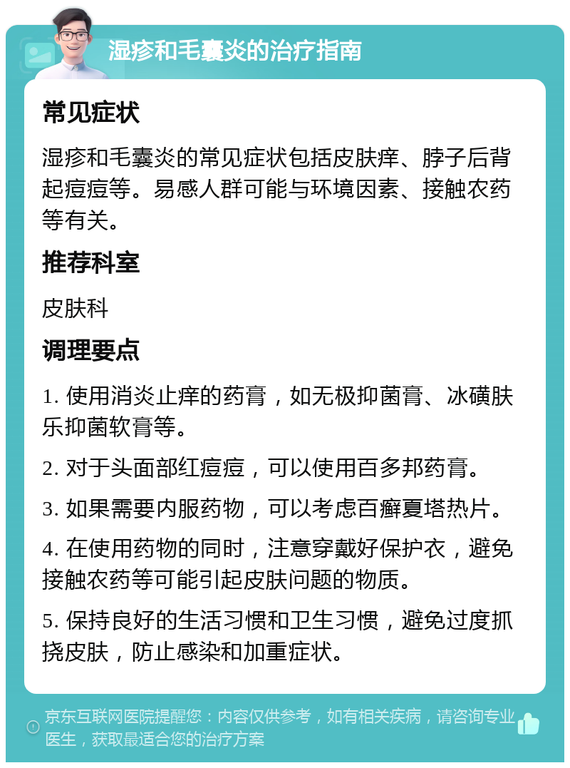 湿疹和毛囊炎的治疗指南 常见症状 湿疹和毛囊炎的常见症状包括皮肤痒、脖子后背起痘痘等。易感人群可能与环境因素、接触农药等有关。 推荐科室 皮肤科 调理要点 1. 使用消炎止痒的药膏，如无极抑菌膏、冰磺肤乐抑菌软膏等。 2. 对于头面部红痘痘，可以使用百多邦药膏。 3. 如果需要内服药物，可以考虑百癣夏塔热片。 4. 在使用药物的同时，注意穿戴好保护衣，避免接触农药等可能引起皮肤问题的物质。 5. 保持良好的生活习惯和卫生习惯，避免过度抓挠皮肤，防止感染和加重症状。