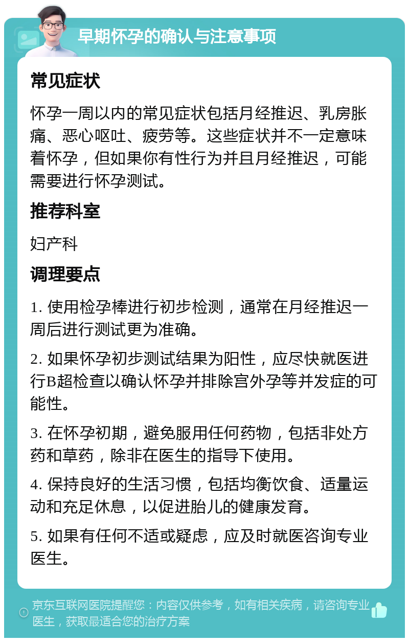 早期怀孕的确认与注意事项 常见症状 怀孕一周以内的常见症状包括月经推迟、乳房胀痛、恶心呕吐、疲劳等。这些症状并不一定意味着怀孕，但如果你有性行为并且月经推迟，可能需要进行怀孕测试。 推荐科室 妇产科 调理要点 1. 使用检孕棒进行初步检测，通常在月经推迟一周后进行测试更为准确。 2. 如果怀孕初步测试结果为阳性，应尽快就医进行B超检查以确认怀孕并排除宫外孕等并发症的可能性。 3. 在怀孕初期，避免服用任何药物，包括非处方药和草药，除非在医生的指导下使用。 4. 保持良好的生活习惯，包括均衡饮食、适量运动和充足休息，以促进胎儿的健康发育。 5. 如果有任何不适或疑虑，应及时就医咨询专业医生。