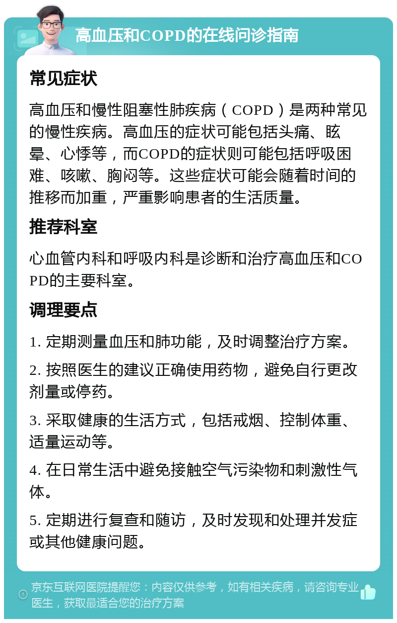 高血压和COPD的在线问诊指南 常见症状 高血压和慢性阻塞性肺疾病（COPD）是两种常见的慢性疾病。高血压的症状可能包括头痛、眩晕、心悸等，而COPD的症状则可能包括呼吸困难、咳嗽、胸闷等。这些症状可能会随着时间的推移而加重，严重影响患者的生活质量。 推荐科室 心血管内科和呼吸内科是诊断和治疗高血压和COPD的主要科室。 调理要点 1. 定期测量血压和肺功能，及时调整治疗方案。 2. 按照医生的建议正确使用药物，避免自行更改剂量或停药。 3. 采取健康的生活方式，包括戒烟、控制体重、适量运动等。 4. 在日常生活中避免接触空气污染物和刺激性气体。 5. 定期进行复查和随访，及时发现和处理并发症或其他健康问题。