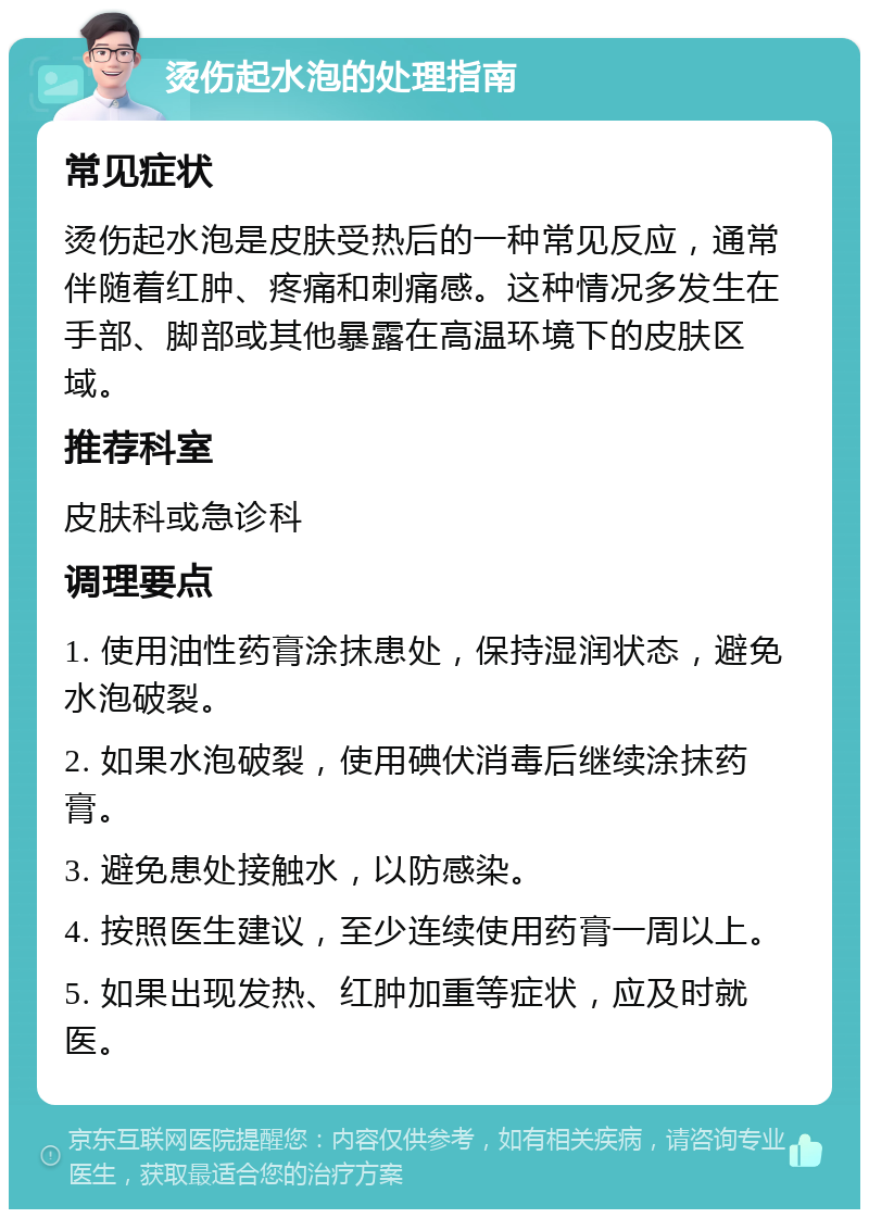 烫伤起水泡的处理指南 常见症状 烫伤起水泡是皮肤受热后的一种常见反应，通常伴随着红肿、疼痛和刺痛感。这种情况多发生在手部、脚部或其他暴露在高温环境下的皮肤区域。 推荐科室 皮肤科或急诊科 调理要点 1. 使用油性药膏涂抹患处，保持湿润状态，避免水泡破裂。 2. 如果水泡破裂，使用碘伏消毒后继续涂抹药膏。 3. 避免患处接触水，以防感染。 4. 按照医生建议，至少连续使用药膏一周以上。 5. 如果出现发热、红肿加重等症状，应及时就医。