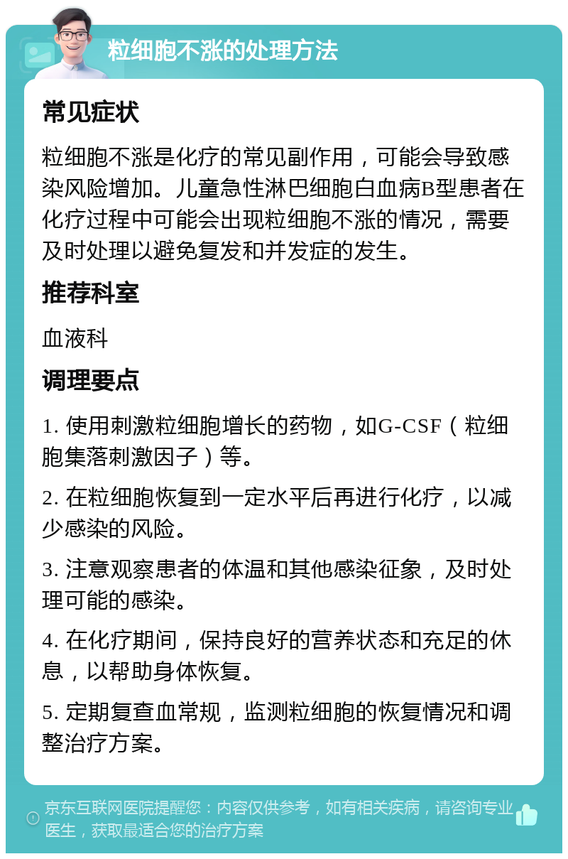 粒细胞不涨的处理方法 常见症状 粒细胞不涨是化疗的常见副作用，可能会导致感染风险增加。儿童急性淋巴细胞白血病B型患者在化疗过程中可能会出现粒细胞不涨的情况，需要及时处理以避免复发和并发症的发生。 推荐科室 血液科 调理要点 1. 使用刺激粒细胞增长的药物，如G-CSF（粒细胞集落刺激因子）等。 2. 在粒细胞恢复到一定水平后再进行化疗，以减少感染的风险。 3. 注意观察患者的体温和其他感染征象，及时处理可能的感染。 4. 在化疗期间，保持良好的营养状态和充足的休息，以帮助身体恢复。 5. 定期复查血常规，监测粒细胞的恢复情况和调整治疗方案。