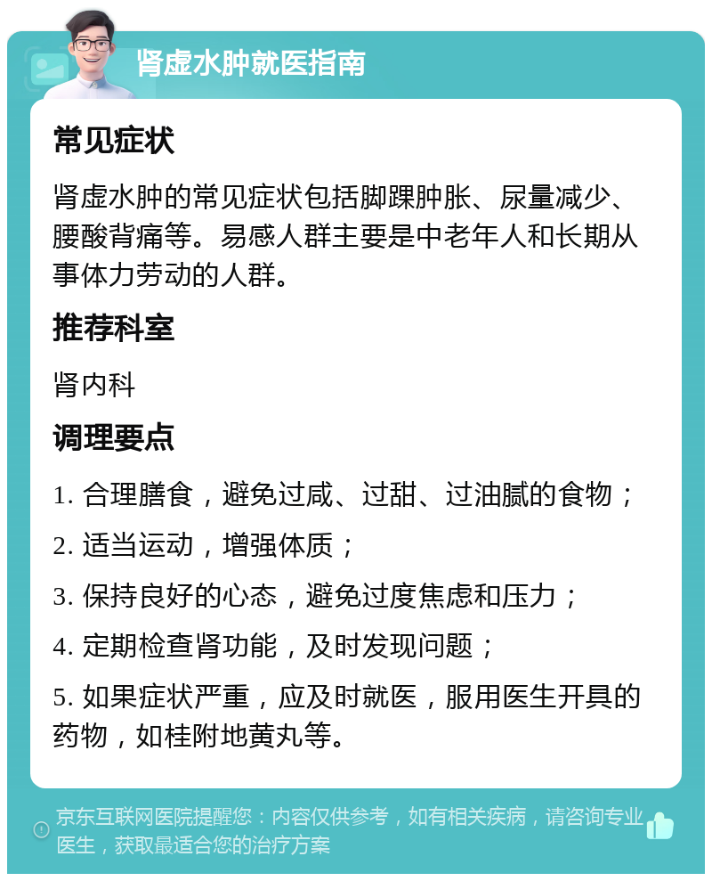 肾虚水肿就医指南 常见症状 肾虚水肿的常见症状包括脚踝肿胀、尿量减少、腰酸背痛等。易感人群主要是中老年人和长期从事体力劳动的人群。 推荐科室 肾内科 调理要点 1. 合理膳食，避免过咸、过甜、过油腻的食物； 2. 适当运动，增强体质； 3. 保持良好的心态，避免过度焦虑和压力； 4. 定期检查肾功能，及时发现问题； 5. 如果症状严重，应及时就医，服用医生开具的药物，如桂附地黄丸等。