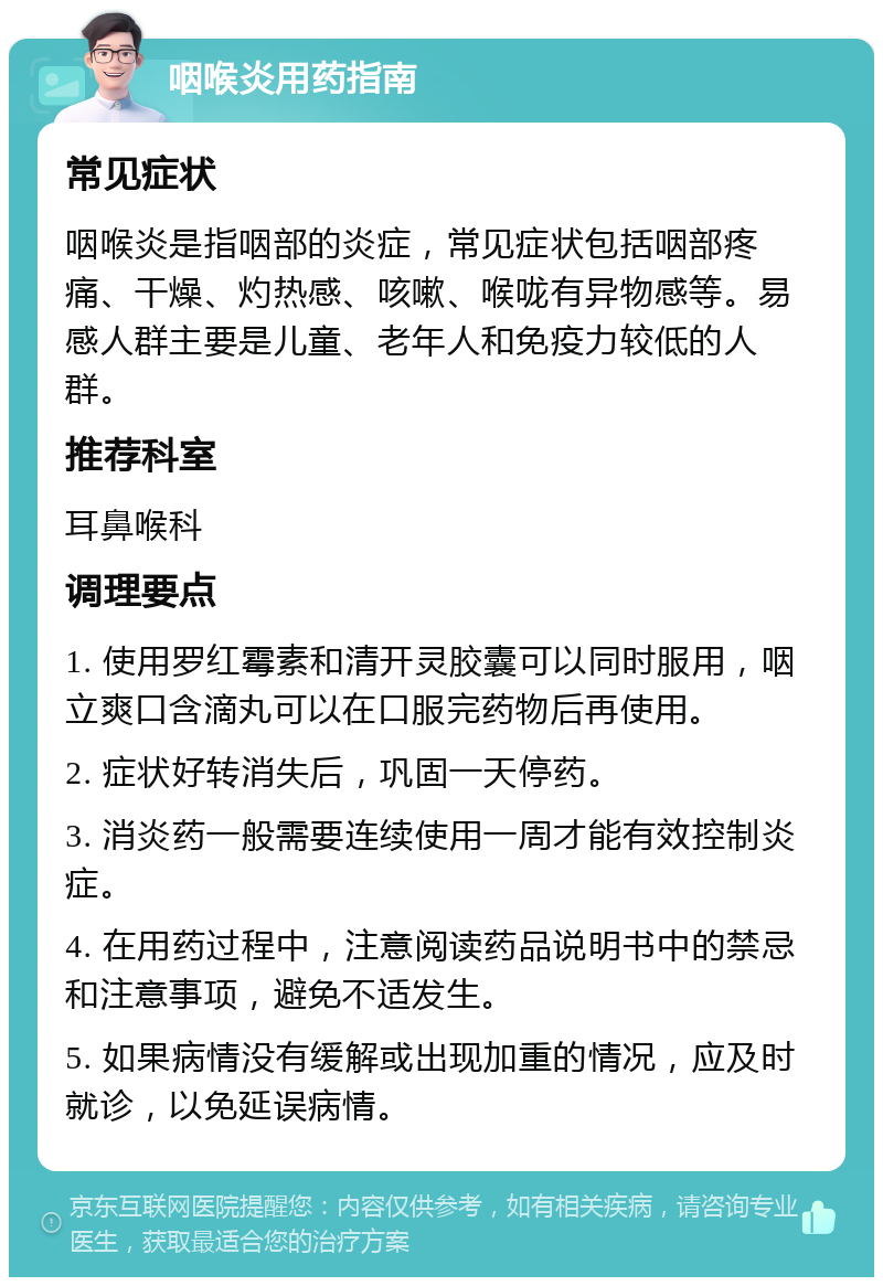 咽喉炎用药指南 常见症状 咽喉炎是指咽部的炎症，常见症状包括咽部疼痛、干燥、灼热感、咳嗽、喉咙有异物感等。易感人群主要是儿童、老年人和免疫力较低的人群。 推荐科室 耳鼻喉科 调理要点 1. 使用罗红霉素和清开灵胶囊可以同时服用，咽立爽口含滴丸可以在口服完药物后再使用。 2. 症状好转消失后，巩固一天停药。 3. 消炎药一般需要连续使用一周才能有效控制炎症。 4. 在用药过程中，注意阅读药品说明书中的禁忌和注意事项，避免不适发生。 5. 如果病情没有缓解或出现加重的情况，应及时就诊，以免延误病情。