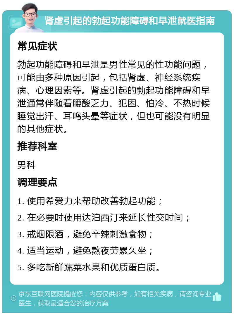 肾虚引起的勃起功能障碍和早泄就医指南 常见症状 勃起功能障碍和早泄是男性常见的性功能问题，可能由多种原因引起，包括肾虚、神经系统疾病、心理因素等。肾虚引起的勃起功能障碍和早泄通常伴随着腰酸乏力、犯困、怕冷、不热时候睡觉出汗、耳鸣头晕等症状，但也可能没有明显的其他症状。 推荐科室 男科 调理要点 1. 使用希爱力来帮助改善勃起功能； 2. 在必要时使用达泊西汀来延长性交时间； 3. 戒烟限酒，避免辛辣刺激食物； 4. 适当运动，避免熬夜劳累久坐； 5. 多吃新鲜蔬菜水果和优质蛋白质。