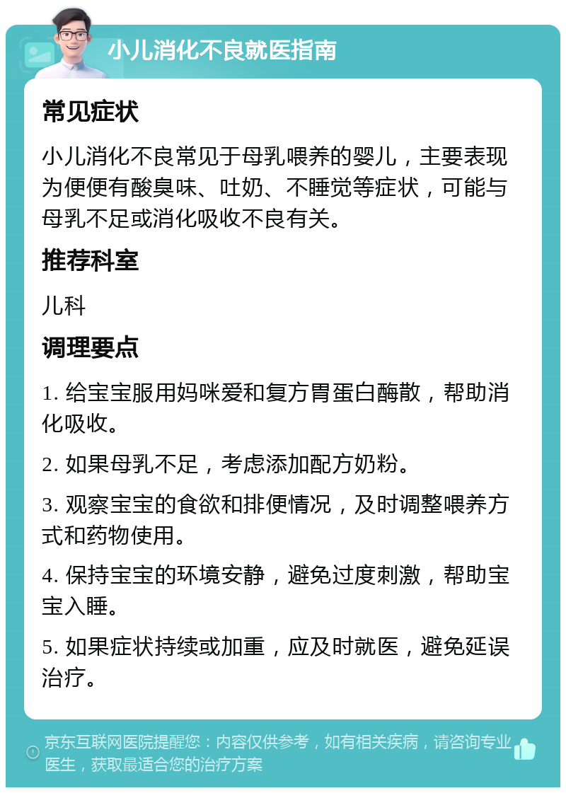 小儿消化不良就医指南 常见症状 小儿消化不良常见于母乳喂养的婴儿，主要表现为便便有酸臭味、吐奶、不睡觉等症状，可能与母乳不足或消化吸收不良有关。 推荐科室 儿科 调理要点 1. 给宝宝服用妈咪爱和复方胃蛋白酶散，帮助消化吸收。 2. 如果母乳不足，考虑添加配方奶粉。 3. 观察宝宝的食欲和排便情况，及时调整喂养方式和药物使用。 4. 保持宝宝的环境安静，避免过度刺激，帮助宝宝入睡。 5. 如果症状持续或加重，应及时就医，避免延误治疗。