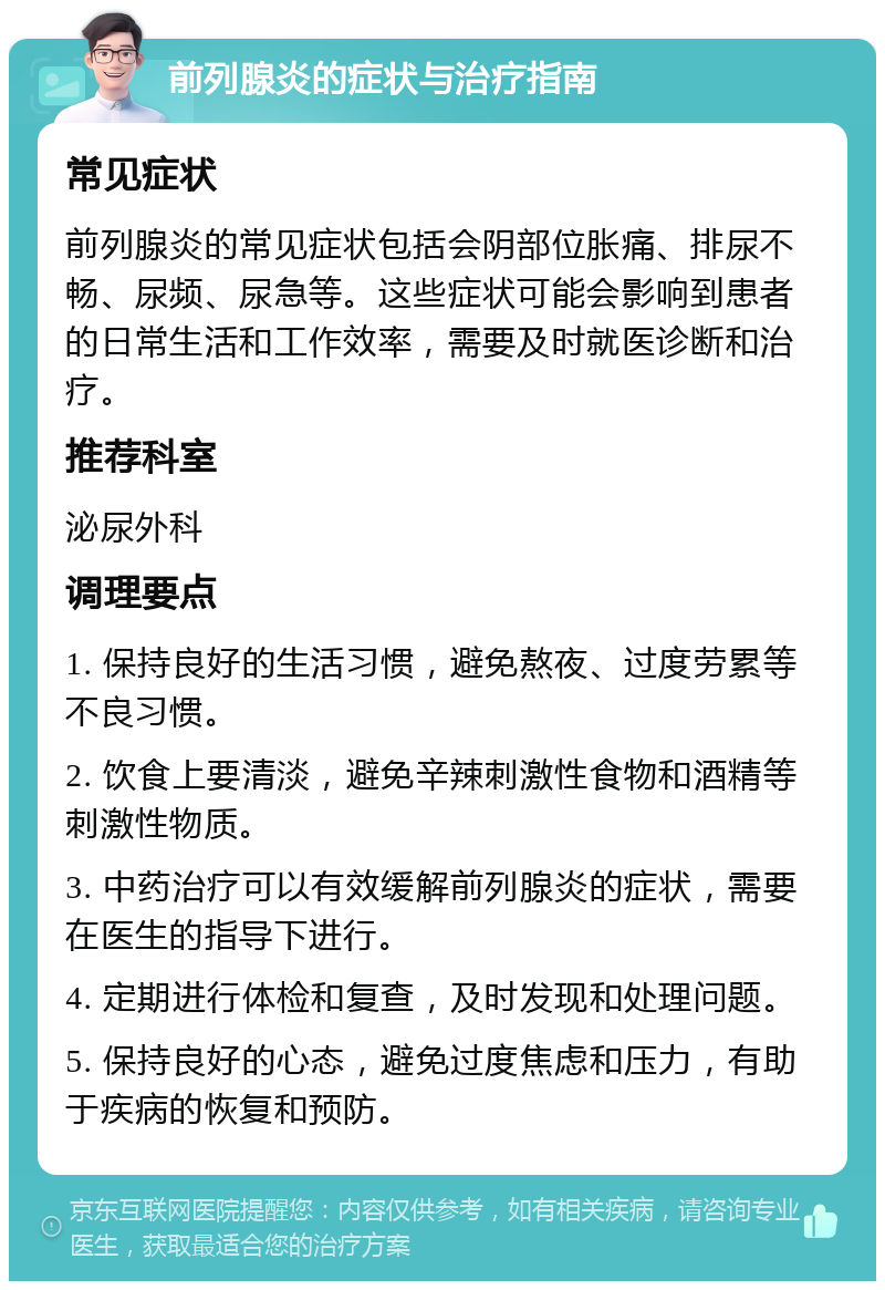 前列腺炎的症状与治疗指南 常见症状 前列腺炎的常见症状包括会阴部位胀痛、排尿不畅、尿频、尿急等。这些症状可能会影响到患者的日常生活和工作效率，需要及时就医诊断和治疗。 推荐科室 泌尿外科 调理要点 1. 保持良好的生活习惯，避免熬夜、过度劳累等不良习惯。 2. 饮食上要清淡，避免辛辣刺激性食物和酒精等刺激性物质。 3. 中药治疗可以有效缓解前列腺炎的症状，需要在医生的指导下进行。 4. 定期进行体检和复查，及时发现和处理问题。 5. 保持良好的心态，避免过度焦虑和压力，有助于疾病的恢复和预防。