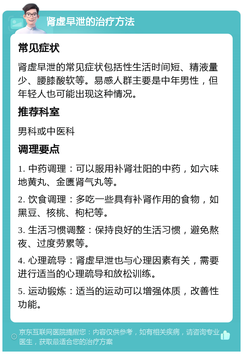 肾虚早泄的治疗方法 常见症状 肾虚早泄的常见症状包括性生活时间短、精液量少、腰膝酸软等。易感人群主要是中年男性，但年轻人也可能出现这种情况。 推荐科室 男科或中医科 调理要点 1. 中药调理：可以服用补肾壮阳的中药，如六味地黄丸、金匮肾气丸等。 2. 饮食调理：多吃一些具有补肾作用的食物，如黑豆、核桃、枸杞等。 3. 生活习惯调整：保持良好的生活习惯，避免熬夜、过度劳累等。 4. 心理疏导：肾虚早泄也与心理因素有关，需要进行适当的心理疏导和放松训练。 5. 运动锻炼：适当的运动可以增强体质，改善性功能。