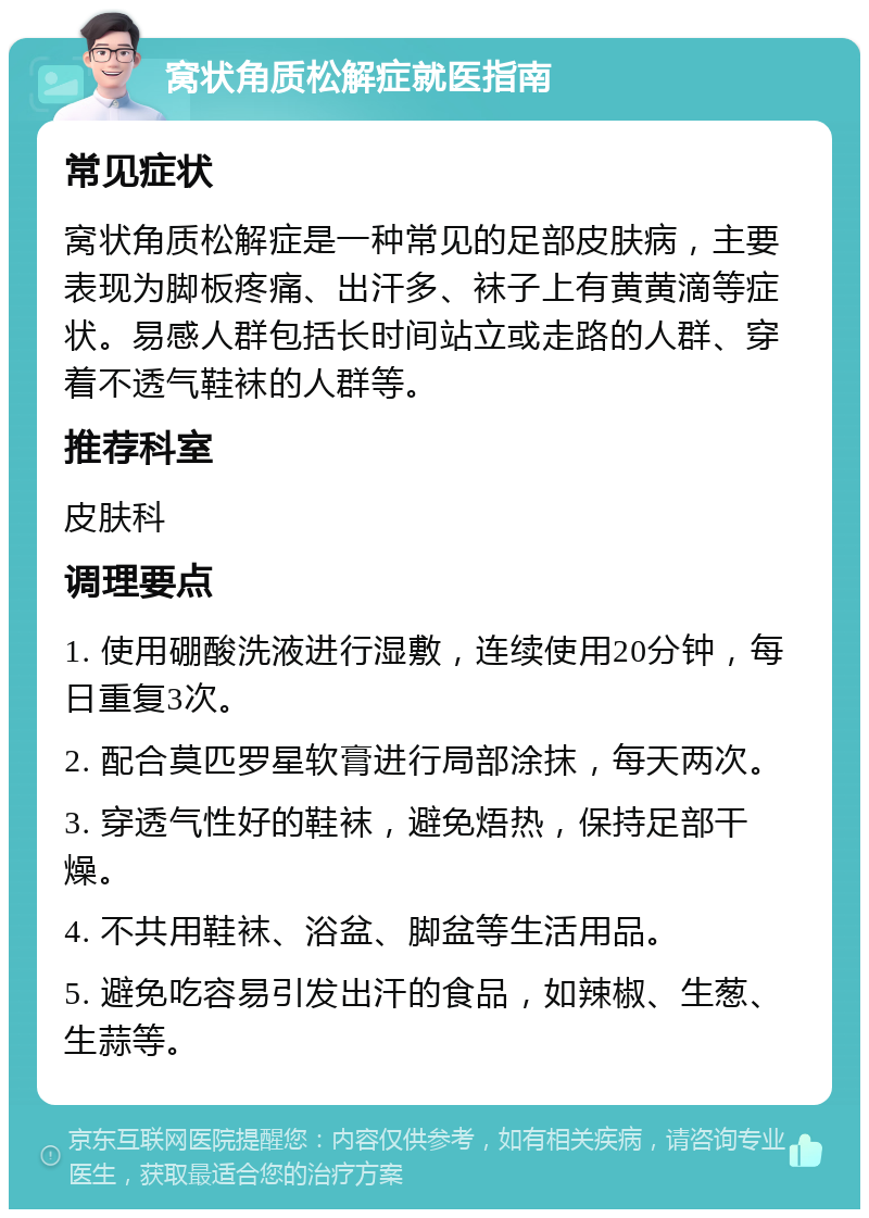 窝状角质松解症就医指南 常见症状 窝状角质松解症是一种常见的足部皮肤病，主要表现为脚板疼痛、出汗多、袜子上有黄黄滴等症状。易感人群包括长时间站立或走路的人群、穿着不透气鞋袜的人群等。 推荐科室 皮肤科 调理要点 1. 使用硼酸洗液进行湿敷，连续使用20分钟，每日重复3次。 2. 配合莫匹罗星软膏进行局部涂抹，每天两次。 3. 穿透气性好的鞋袜，避免焐热，保持足部干燥。 4. 不共用鞋袜、浴盆、脚盆等生活用品。 5. 避免吃容易引发出汗的食品，如辣椒、生葱、生蒜等。