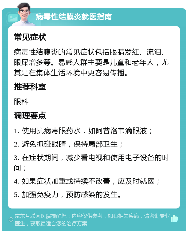 病毒性结膜炎就医指南 常见症状 病毒性结膜炎的常见症状包括眼睛发红、流泪、眼屎增多等。易感人群主要是儿童和老年人，尤其是在集体生活环境中更容易传播。 推荐科室 眼科 调理要点 1. 使用抗病毒眼药水，如阿昔洛韦滴眼液； 2. 避免抓碰眼睛，保持局部卫生； 3. 在症状期间，减少看电视和使用电子设备的时间； 4. 如果症状加重或持续不改善，应及时就医； 5. 加强免疫力，预防感染的发生。