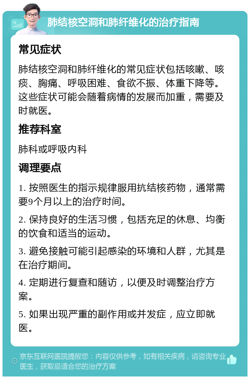 肺结核空洞和肺纤维化的治疗指南 常见症状 肺结核空洞和肺纤维化的常见症状包括咳嗽、咳痰、胸痛、呼吸困难、食欲不振、体重下降等。这些症状可能会随着病情的发展而加重，需要及时就医。 推荐科室 肺科或呼吸内科 调理要点 1. 按照医生的指示规律服用抗结核药物，通常需要9个月以上的治疗时间。 2. 保持良好的生活习惯，包括充足的休息、均衡的饮食和适当的运动。 3. 避免接触可能引起感染的环境和人群，尤其是在治疗期间。 4. 定期进行复查和随访，以便及时调整治疗方案。 5. 如果出现严重的副作用或并发症，应立即就医。