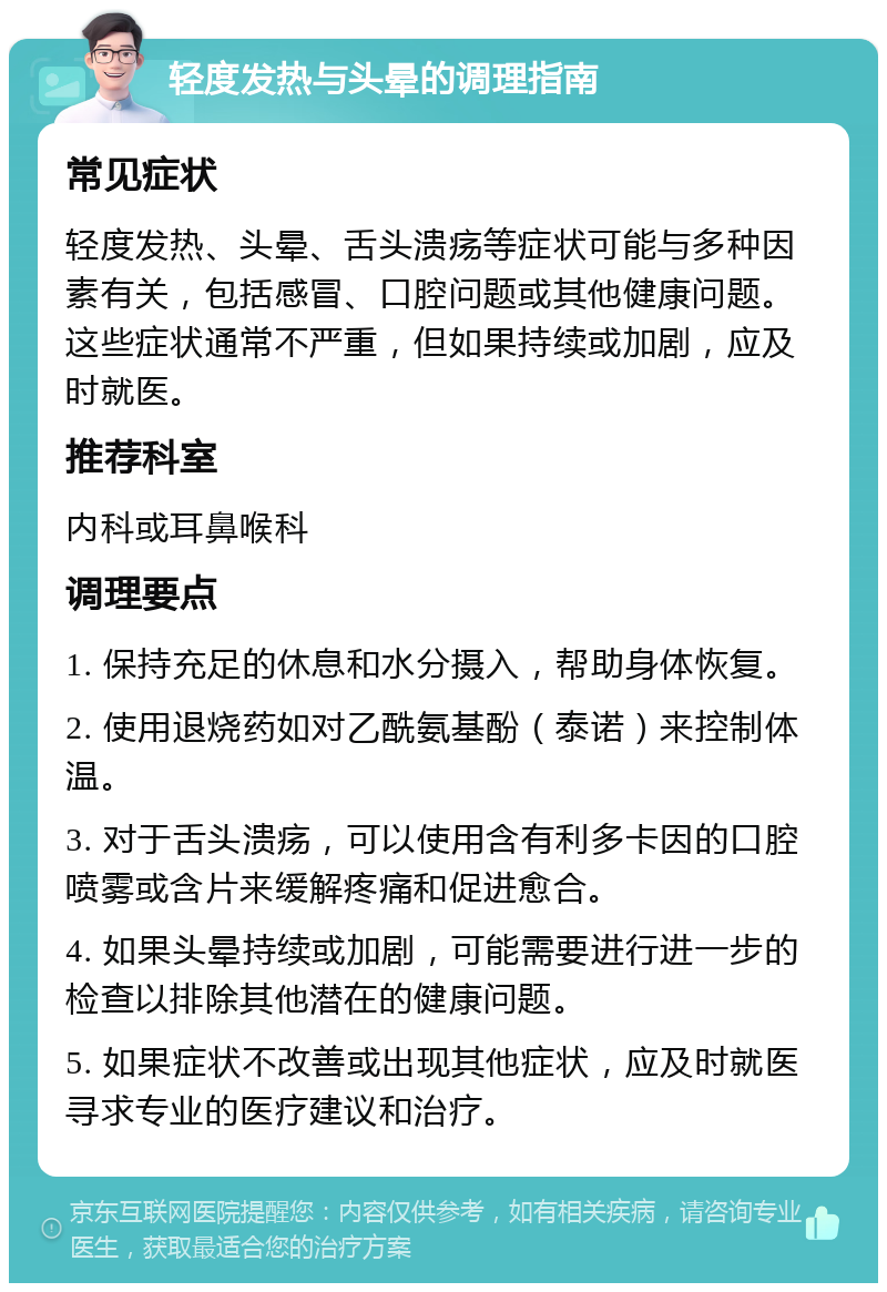 轻度发热与头晕的调理指南 常见症状 轻度发热、头晕、舌头溃疡等症状可能与多种因素有关，包括感冒、口腔问题或其他健康问题。这些症状通常不严重，但如果持续或加剧，应及时就医。 推荐科室 内科或耳鼻喉科 调理要点 1. 保持充足的休息和水分摄入，帮助身体恢复。 2. 使用退烧药如对乙酰氨基酚（泰诺）来控制体温。 3. 对于舌头溃疡，可以使用含有利多卡因的口腔喷雾或含片来缓解疼痛和促进愈合。 4. 如果头晕持续或加剧，可能需要进行进一步的检查以排除其他潜在的健康问题。 5. 如果症状不改善或出现其他症状，应及时就医寻求专业的医疗建议和治疗。