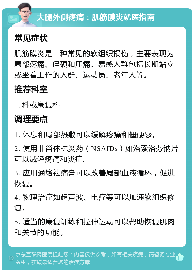 大腿外侧疼痛：肌筋膜炎就医指南 常见症状 肌筋膜炎是一种常见的软组织损伤，主要表现为局部疼痛、僵硬和压痛。易感人群包括长期站立或坐着工作的人群、运动员、老年人等。 推荐科室 骨科或康复科 调理要点 1. 休息和局部热敷可以缓解疼痛和僵硬感。 2. 使用非甾体抗炎药（NSAIDs）如洛索洛芬钠片可以减轻疼痛和炎症。 3. 应用通络祛痛膏可以改善局部血液循环，促进恢复。 4. 物理治疗如超声波、电疗等可以加速软组织修复。 5. 适当的康复训练和拉伸运动可以帮助恢复肌肉和关节的功能。