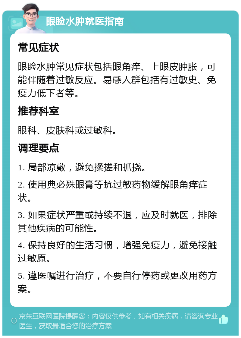 眼睑水肿就医指南 常见症状 眼睑水肿常见症状包括眼角痒、上眼皮肿胀，可能伴随着过敏反应。易感人群包括有过敏史、免疫力低下者等。 推荐科室 眼科、皮肤科或过敏科。 调理要点 1. 局部凉敷，避免揉搓和抓挠。 2. 使用典必殊眼膏等抗过敏药物缓解眼角痒症状。 3. 如果症状严重或持续不退，应及时就医，排除其他疾病的可能性。 4. 保持良好的生活习惯，增强免疫力，避免接触过敏原。 5. 遵医嘱进行治疗，不要自行停药或更改用药方案。