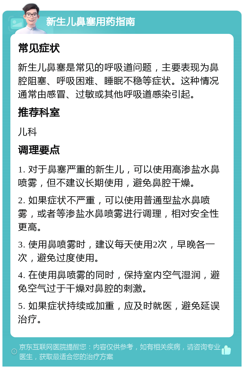 新生儿鼻塞用药指南 常见症状 新生儿鼻塞是常见的呼吸道问题，主要表现为鼻腔阻塞、呼吸困难、睡眠不稳等症状。这种情况通常由感冒、过敏或其他呼吸道感染引起。 推荐科室 儿科 调理要点 1. 对于鼻塞严重的新生儿，可以使用高渗盐水鼻喷雾，但不建议长期使用，避免鼻腔干燥。 2. 如果症状不严重，可以使用普通型盐水鼻喷雾，或者等渗盐水鼻喷雾进行调理，相对安全性更高。 3. 使用鼻喷雾时，建议每天使用2次，早晚各一次，避免过度使用。 4. 在使用鼻喷雾的同时，保持室内空气湿润，避免空气过于干燥对鼻腔的刺激。 5. 如果症状持续或加重，应及时就医，避免延误治疗。