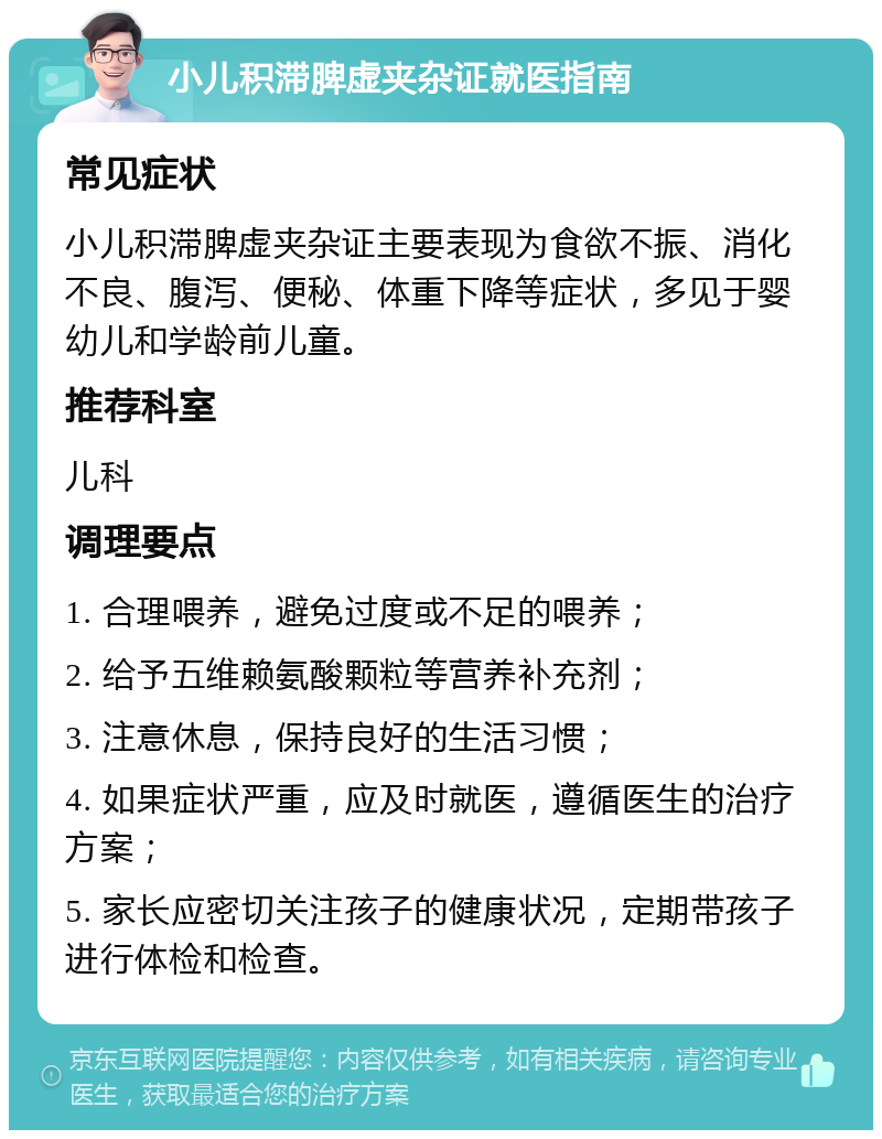 小儿积滞脾虚夹杂证就医指南 常见症状 小儿积滞脾虚夹杂证主要表现为食欲不振、消化不良、腹泻、便秘、体重下降等症状，多见于婴幼儿和学龄前儿童。 推荐科室 儿科 调理要点 1. 合理喂养，避免过度或不足的喂养； 2. 给予五维赖氨酸颗粒等营养补充剂； 3. 注意休息，保持良好的生活习惯； 4. 如果症状严重，应及时就医，遵循医生的治疗方案； 5. 家长应密切关注孩子的健康状况，定期带孩子进行体检和检查。