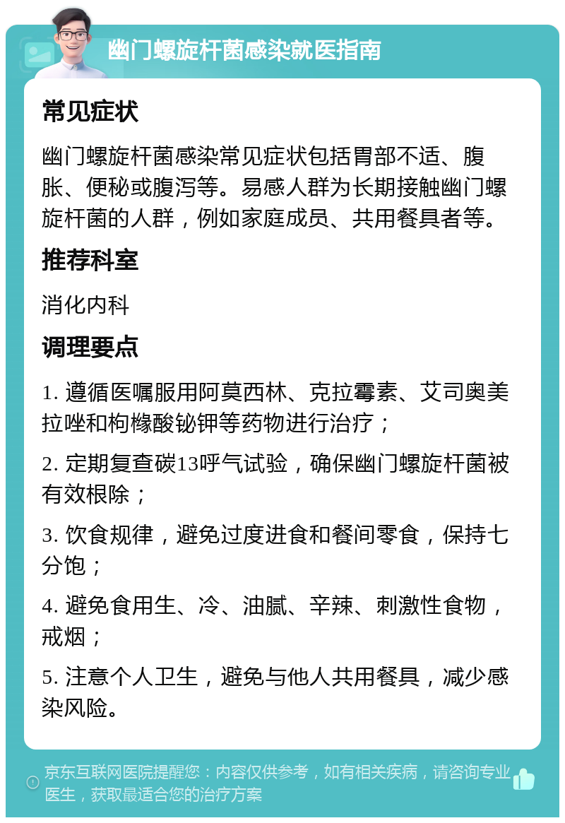 幽门螺旋杆菌感染就医指南 常见症状 幽门螺旋杆菌感染常见症状包括胃部不适、腹胀、便秘或腹泻等。易感人群为长期接触幽门螺旋杆菌的人群，例如家庭成员、共用餐具者等。 推荐科室 消化内科 调理要点 1. 遵循医嘱服用阿莫西林、克拉霉素、艾司奥美拉唑和枸橼酸铋钾等药物进行治疗； 2. 定期复查碳13呼气试验，确保幽门螺旋杆菌被有效根除； 3. 饮食规律，避免过度进食和餐间零食，保持七分饱； 4. 避免食用生、冷、油腻、辛辣、刺激性食物，戒烟； 5. 注意个人卫生，避免与他人共用餐具，减少感染风险。